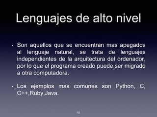 Lenguajes de alto nivel
• Son aquellos que se encuentran mas apegados
al lenguaje natural, se trata de lenguajes
independientes de la arquitectura del ordenador,
por lo que el programa creado puede ser migrado
a otra computadora.
• Los ejemplos mas comunes son Python, C,
C++,Ruby,Java.
10
 