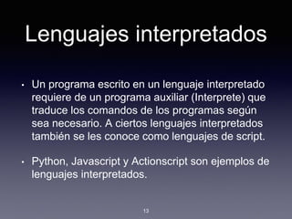 Lenguajes interpretados
• Un programa escrito en un lenguaje interpretado
requiere de un programa auxiliar (Interprete) que
traduce los comandos de los programas según
sea necesario. A ciertos lenguajes interpretados
también se les conoce como lenguajes de script.
• Python, Javascript y Actionscript son ejemplos de
lenguajes interpretados.
13
 