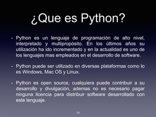 ¿Que es Python?
• Python es un lenguaje de programación de alto nivel,
interpretado y multipropósito. En los últimos años su
utilización ha ido incrementado y en la actualidad es uno de
los lenguajes mas empleados en el desarrollo de software.
• Python puede ser utilizado en diversas plataformas como lo
es Windows, Mac OS y Linux.
• Python es open source, cualquiera puede contribuir a su
desarrollo y divulgación, ademas no es necesario pagar
ninguna licencia para distribuir software desarrollado con
este lenguaje.
14
 