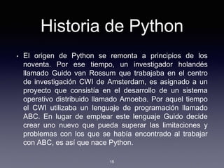 Historia de Python
• El origen de Python se remonta a principios de los
noventa. Por ese tiempo, un investigador holandés
llamado Guido van Rossum que trabajaba en el centro
de investigación CWI de Amsterdam, es asignado a un
proyecto que consistía en el desarrollo de un sistema
operativo distribuido llamado Amoeba. Por aquel tiempo
el CWI utilizaba un lenguaje de programación llamado
ABC. En lugar de emplear este lenguaje Guido decide
crear uno nuevo que pueda superar las limitaciones y
problemas con los que se había encontrado al trabajar
con ABC, es así que nace Python.
15
 