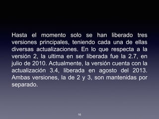 Hasta el momento solo se han liberado tres
versiones principales, teniendo cada una de ellas
diversas actualizaciones. En lo que respecta a la
versión 2, la ultima en ser liberada fue la 2.7, en
julio de 2010. Actualmente, la versión cuenta con la
actualización 3.4, liberada en agosto del 2013.
Ambas versiones, la de 2 y 3, son mantenidas por
separado.
16
 