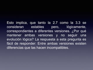 Esto implica, que tanto la 2.7 como la 3.3 se
consideran estables pero, lógicamente,
correspondientes a diferentes versiones. ¿Por qué
mantener ambas versiones y no seguir una
evolución lógica? La respuesta a esta pregunta es
fácil de responder: Entre ambas versiones existen
diferencias que las hacen incompatibles.
 