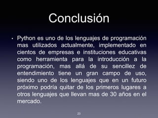 Conclusión
• Python es uno de los lenguajes de programación
mas utilizados actualmente, implementado en
cientos de empresas e instituciones educativas
como herramienta para la introducción a la
programación, mas allá de su sencillez de
entendimiento tiene un gran campo de uso,
siendo uno de los lenguajes que en un futuro
próximo podría quitar de los primeros lugares a
otros lenguajes que llevan mas de 30 años en el
mercado.
23
 