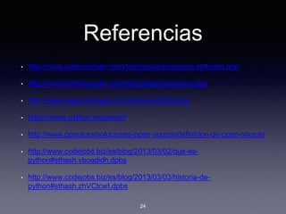 Referencias
• http://www.definicionabc.com/tecnologia/programa-software.php
• http://www.definicionabc.com/tecnologia/hardware.php
• http://www.desarrolloweb.com/articulos/2358.php
• https://www.python.org/about/
• http://www.gpsos.es/soluciones-open-source/definicion-de-open-source/
• http://www.codejobs.biz/es/blog/2013/03/02/que-es-
python#sthash.vboadidh.dpbs
• http://www.codejobs.biz/es/blog/2013/03/03/historia-de-
python#sthash.zhVCtcwI.dpbs
24
 