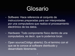 Glosario
• Software: Hace referencia al conjunto de
instrucciones preparadas para ser interpretadas
por una computadora que realiza el procesamiento
electrónico de los datos.
• Hardware: Todo componente físico dentro de una
computadora, es decir, que lo podemos tocar.
• Open source(Código abierto): Es el termino con el
que se le conoce al software distribuido y
desarrollado libremente.
4
 