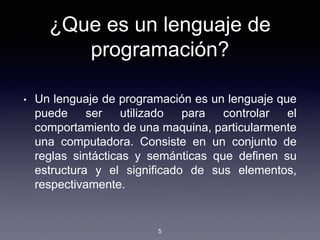 ¿Que es un lenguaje de
programación?
• Un lenguaje de programación es un lenguaje que
puede ser utilizado para controlar el
comportamiento de una maquina, particularmente
una computadora. Consiste en un conjunto de
reglas sintácticas y semánticas que definen su
estructura y el significado de sus elementos,
respectivamente.
5
 