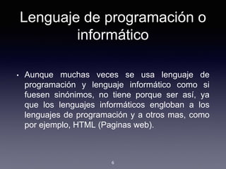 Lenguaje de programación o
informático
• Aunque muchas veces se usa lenguaje de
programación y lenguaje informático como si
fuesen sinónimos, no tiene porque ser así, ya
que los lenguajes informáticos engloban a los
lenguajes de programación y a otros mas, como
por ejemplo, HTML (Paginas web).
6
 