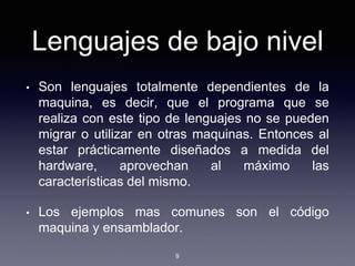 Lenguajes de bajo nivel
• Son lenguajes totalmente dependientes de la
maquina, es decir, que el programa que se
realiza con este tipo de lenguajes no se pueden
migrar o utilizar en otras maquinas. Entonces al
estar prácticamente diseñados a medida del
hardware, aprovechan al máximo las
características del mismo.
• Los ejemplos mas comunes son el código
maquina y ensamblador.
9
 