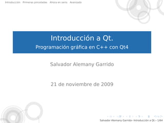 Introducción   Primeras pinceladas   Ahora en serio   Avanzado




                                     Introducción a Qt.
                        Programación gráﬁca en C++ con Qt4


                                     Salvador Alemany Garrido



                                     21 de noviembre de 2009




                                                                 Salvador Alemany Garrido– Introducción a Qt.– 1/64
 