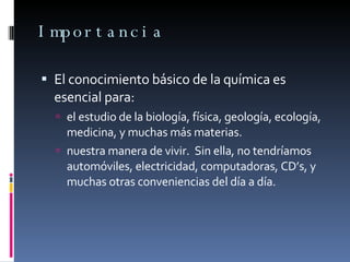 Importancia El conocimiento básico de la química es esencial para: el estudio de la biología, física, geología, ecología, medicina, y muchas más materias. nuestra manera de vivir.  Sin ella, no tendríamos automóviles, electricidad, computadoras, CD’s, y muchas otras conveniencias del día a día. 
