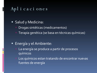 Aplicaciones Salud y Medicina:  Drogas sintéticas (medicamentos) Terapia genética (se basa en técnicas químicas) Energía y el Ambiente: La energía se produce a partir de procesos químicos Los químicos estan tratando de encontrar nuevas fuentes de energía  