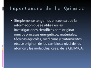 Importancia de la Química Simplemente tengamos en cuenta que la información que se utiliza en las investigaciones científicas para originar nuevos procesos energéticos, materiales, técnicas agricolas, medicinas y tratamientos, etc. se originan de los cambios a nivel de los átomos y las moléculas, osea, de la QUIMICA. 
