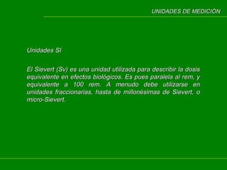 UNIDADES DE MEDICIÓN

Unidades SI
El Sievert (Sv) es una unidad utilizada para describir la dosis
equivalente en efectos biológicos. Es pues paralela al rem, y
equivalente a 100 rem. A menudo debe utilizarse en
unidades fraccionarias, hasta de millonésimas de Sievert, o
micro-Sievert.

 
