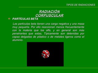 TIPOS DE RADIACIONES

RADIACIÓN
CORPUSCULAR

PARTÍCULAS BETA

Las partículas beta tienen una carga negativa y una masa
muy pequeña. Por ello reaccionan menos frecuentemente
con la materia que las alfa, y en general son más
penetrantes que estas, Típicamente son detenidas por
capas delgadas de plástico o de metales ligeros como el
aluminio.

 