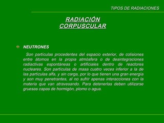 TIPOS DE RADIACIONES

RADIACIÓN
CORPUSCULAR

NEUTRONES
Son partículas procedentes del espacio exterior, de colisiones
entre átomos en la propia atmósfera o de desintegraciones
radiactivas espontáneas o artificiales dentro de reactores
nucleares. Son partículas de masa cuatro veces inferior a la de
las partículas alfa, y sin carga, por lo que tienen una gran energía
y son muy penetrantes, al no sufrir apenas interacciones con la
materia que van atravesando. Para detenerlas deben utilizarse
gruesas capas de hormigón, plomo o agua.

 