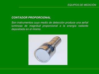 EQUIPOS DE MEDICIÓN

CONTADOR PROPORCIONAL
Son instrumentos cuyo medio de detección produce una señal
luminosa de magnitud proporcional a la energía radiante
depositada en el mismo.

 