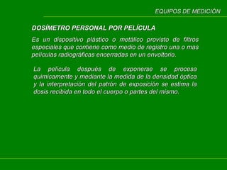 EQUIPOS DE MEDICIÓN

DOSÍMETRO PERSONAL POR PELÍCULA
Es un dispositivo plástico o metálico provisto de filtros
especiales que contiene como medio de registro una o mas
películas radiográficas encerradas en un envoltorio.
La película después de exponerse se procesa
quimicamente y mediante la medida de la densidad óptica
y la interpretación del patrón de exposición se estima la
dosis recibida en todo el cuerpo o partes del mismo.

 