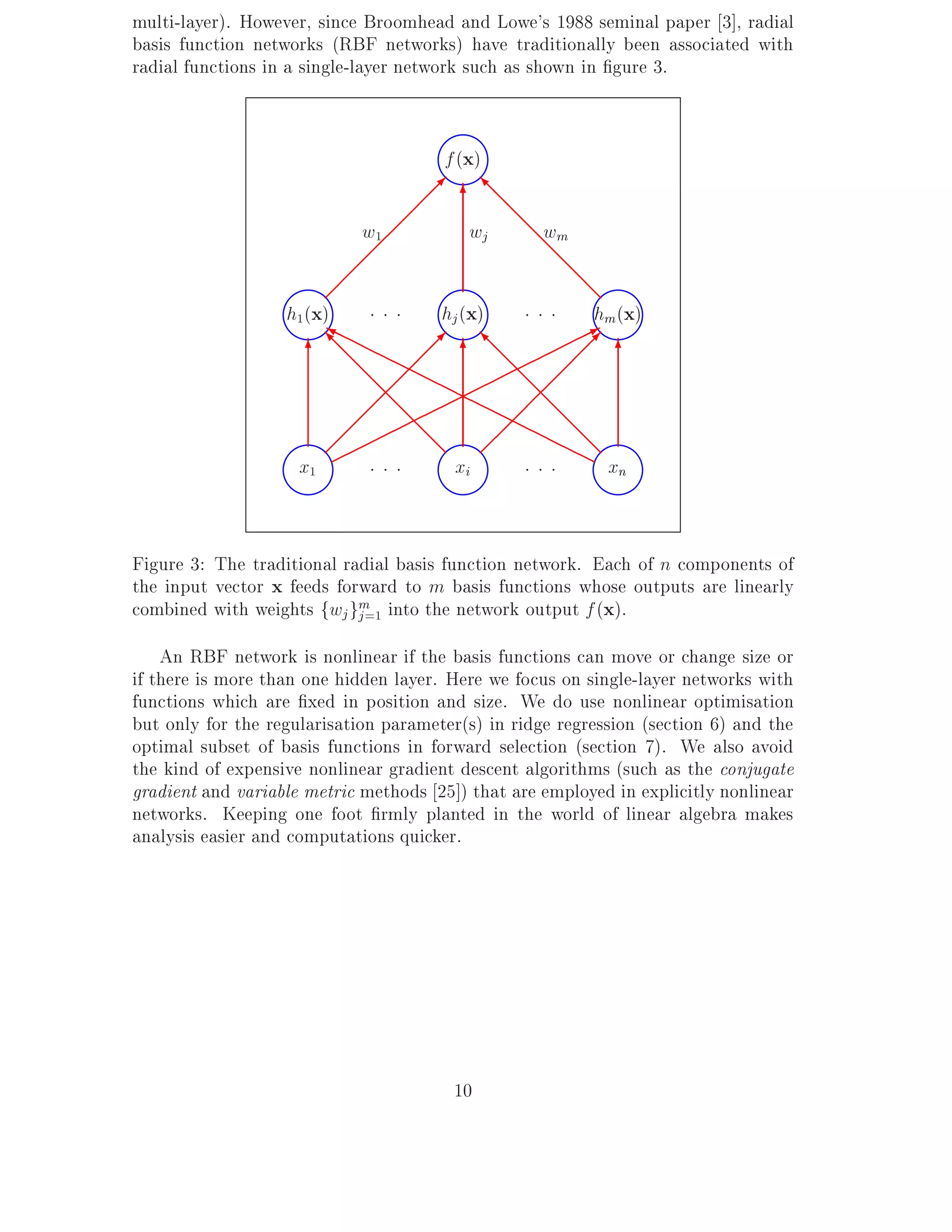 multi-layer). However, since Broomhead and Lowe's 1988 seminal paper 3], radial
basis function networks (RBF networks) have traditionally been associated with
radial functions in a single-layer network such as shown in gure 3.


                                       f (x)

                                    ;;; 6 @@@
                                          I
                             w1 ;         wj     @ wm
                              ;                   @
                          ;;                        @@
                        ;                           @
                   h1(x)    ...     hj (x)   . . . hm(x)
                        Y
                        HH
                         H                          *
                      6 @@ HH ;; 6 @@
                        I                I         ;; 6
                           @ H; H           @ ;
                            @ ; H HH         @;
                           ; ;@@        HH ;;@@
                          ;      @         H
                                           ; HHH @
                        ;          @ ;            HH@
                     x1       ...       xi       ...        xn


Figure 3: The traditional radial basis function network. Each of n components of
the input vector x feeds forward to m basis functions whose outputs are linearly
combined with weights fwj gm into the network output f (x).
                            j =1

    An RBF network is nonlinear if the basis functions can move or change size or
if there is more than one hidden layer. Here we focus on single-layer networks with
functions which are xed in position and size. We do use nonlinear optimisation
but only for the regularisation parameter(s) in ridge regression (section 6) and the
optimal subset of basis functions in forward selection (section 7). We also avoid
the kind of expensive nonlinear gradient descent algorithms (such as the conjugate
gradient and variable metric methods 25]) that are employed in explicitly nonlinear
networks. Keeping one foot rmly planted in the world of linear algebra makes
analysis easier and computations quicker.




                                        10
 