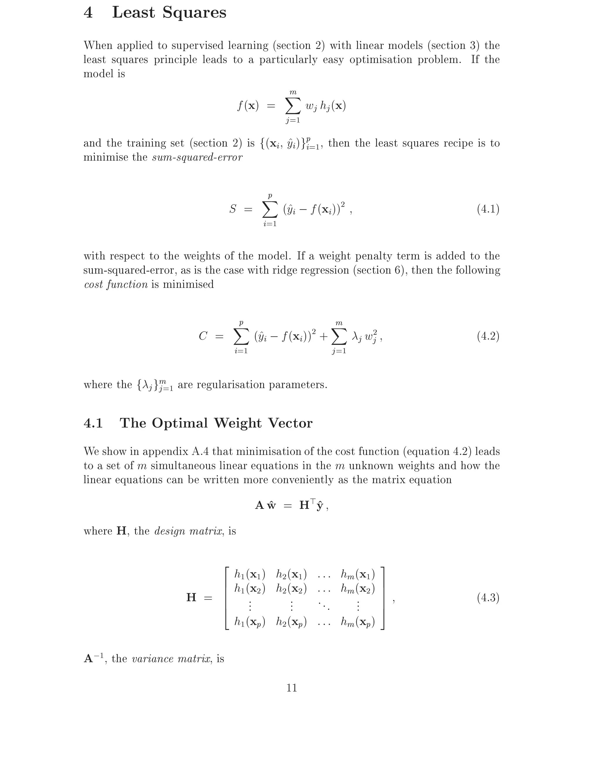 4 Least Squares
When applied to supervised learning (section 2) with linear models (section 3) the
least squares principle leads to a particularly easy optimisation problem. If the
model is
                                        Xm
                               f (x) =      wj hj (x)
                                            j =1
and the training set (section 2) is f(xi yi)gp=1, then the least squares recipe is to
                                         ^ i
minimise the sum-squared-error

                                      p
                                      X
                               S =          (^i ; f (xi))2
                                             y                                   (4.1)
                                      i=1

with respect to the weights of the model. If a weight penalty term is added to the
sum-squared-error, as is the case with ridge regression (section 6), then the following
cost function is minimised

                               p
                               X                         m
                                                         X
                        C =          (^i ; f (xi)) +
                                      y            2
                                                                 j wj
                                                                    2
                                                                                 (4.2)
                               i=1                        j =1

where the f j gm are regularisation parameters.
               j =1


4.1 The Optimal Weight Vector
We show in appendix A.4 that minimisation of the cost function (equation 4.2) leads
to a set of m simultaneous linear equations in the m unknown weights and how the
linear equations can be written more conveniently as the matrix equation
                                     A w = H>y
                                       ^     ^
where H, the design matrix, is

                         2                                              3
                           h1 (x1 ) h2(x1 )            : : : hm(x1 )
                         6 h1 (x2 ) h2 (x2 )           : : : hm(x2 ) 7
                     H = 6 ..
                         6
                         4 .            ...            ...      ... 77
                                                                     5
                                                                                 (4.3)
                           h1 (xp) h2(xp)              : : : hm (xp)

A;1, the variance matrix, is
                                            11
 