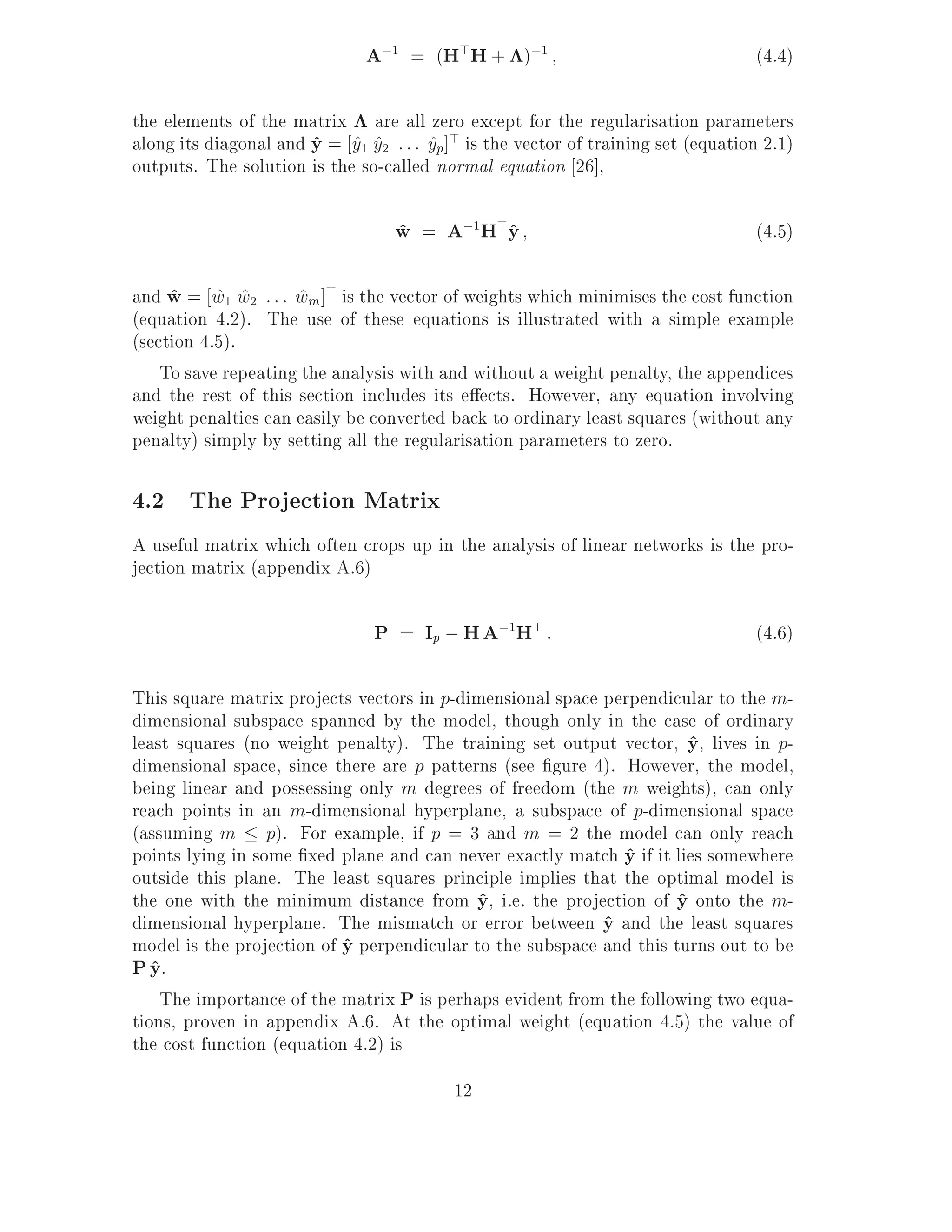 A;1 = (H>H + );1                                    (4.4)

the elements of the matrix are all zero except for the regularisation parameters
along its diagonal and y = y1 y2 : : : yp]> is the vector of training set (equation 2.1)
                       ^ ^ ^           ^
outputs. The solution is the so-called normal equation 26],

                                  w = A;1H>y
                                  ^        ^                                       (4.5)

and w = w1 w2 : : : wm ]> is the vector of weights which minimises the cost function
     ^ ^ ^           ^
(equation 4.2). The use of these equations is illustrated with a simple example
(section 4.5).
    To save repeating the analysis with and without a weight penalty, the appendices
and the rest of this section includes its e ects. However, any equation involving
weight penalties can easily be converted back to ordinary least squares (without any
penalty) simply by setting all the regularisation parameters to zero.

4.2 The Projection Matrix
A useful matrix which often crops up in the analysis of linear networks is the pro-
jection matrix (appendix A.6)

                                P = Ip ; H A;1H> :                                 (4.6)

This square matrix projects vectors in p-dimensional space perpendicular to the m-
dimensional subspace spanned by the model, though only in the case of ordinary
least squares (no weight penalty). The training set output vector, y, lives in p-
                                                                       ^
dimensional space, since there are p patterns (see gure 4). However, the model,
being linear and possessing only m degrees of freedom (the m weights), can only
reach points in an m-dimensional hyperplane, a subspace of p-dimensional space
(assuming m p). For example, if p = 3 and m = 2 the model can only reach
points lying in some xed plane and can never exactly match y if it lies somewhere
                                                             ^
outside this plane. The least squares principle implies that the optimal model is
the one with the minimum distance from y, i.e. the projection of y onto the m-
                                           ^                         ^
dimensional hyperplane. The mismatch or error between y and the least squares
                                                           ^
model is the projection of y perpendicular to the subspace and this turns out to be
                           ^
P y.
   ^
    The importance of the matrix P is perhaps evident from the following two equa-
tions, proven in appendix A.6. At the optimal weight (equation 4.5) the value of
the cost function (equation 4.2) is
                                          12
 