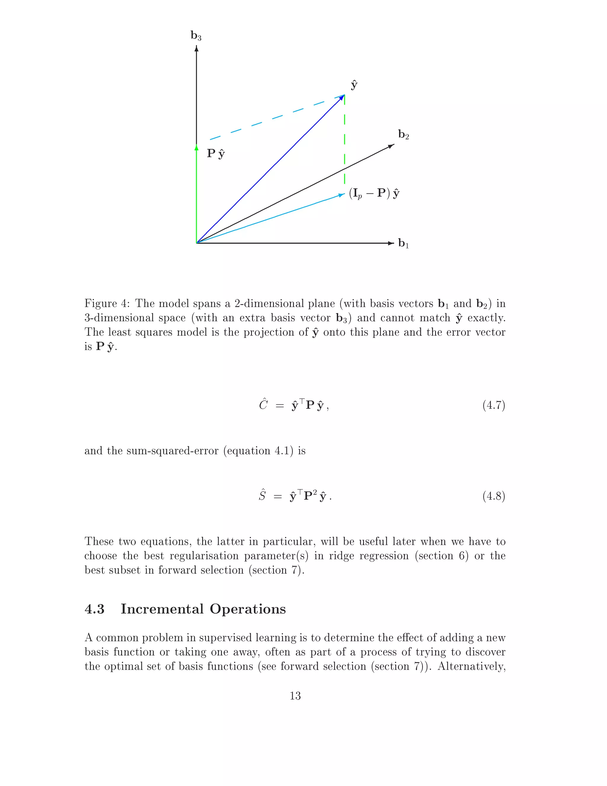 b3
                      6
                                                           y
                                                           ^
                                                       ;
                                                   ;
                                              ;;                    b2
                                          ;                     *
                      6P y
                         ^           ;;
                                    ;
                                  ;;                   1 (Ip ; P) y
                                                                  ^
                              ;
                           ; ;
                          ;
                      ;                                         - b1


Figure 4: The model spans a 2-dimensional plane (with basis vectors b1 and b2 ) in
3-dimensional space (with an extra basis vector b3 ) and cannot match y exactly.
                                                                         ^
The least squares model is the projection of y onto this plane and the error vector
                                             ^
is P y.
     ^

                                   ^ ^ ^
                                   C = y> P y                                    (4.7)

and the sum-squared-error (equation 4.1) is

                                   ^ ^ ^
                                   S = y > P2 y :                                (4.8)

These two equations, the latter in particular, will be useful later when we have to
choose the best regularisation parameter(s) in ridge regression (section 6) or the
best subset in forward selection (section 7).

4.3 Incremental Operations
A common problem in supervised learning is to determine the e ect of adding a new
basis function or taking one away, often as part of a process of trying to discover
the optimal set of basis functions (see forward selection (section 7)). Alternatively,
                                         13
 