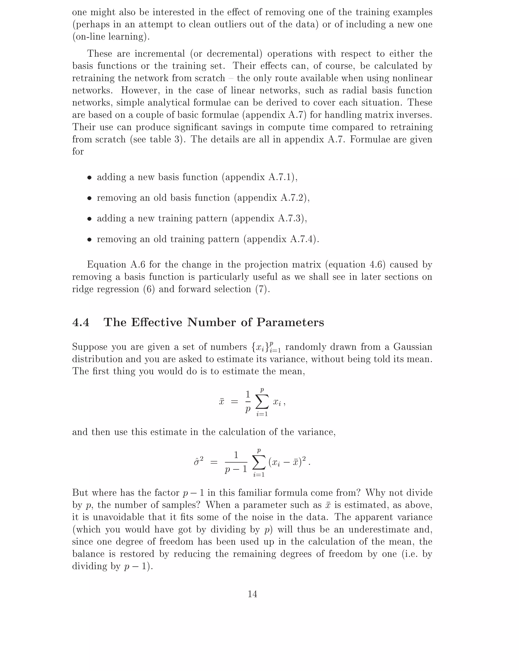 one might also be interested in the e ect of removing one of the training examples
(perhaps in an attempt to clean outliers out of the data) or of including a new one
(on-line learning).
    These are incremental (or decremental) operations with respect to either the
basis functions or the training set. Their e ects can, of course, be calculated by
retraining the network from scratch { the only route available when using nonlinear
networks. However, in the case of linear networks, such as radial basis function
networks, simple analytical formulae can be derived to cover each situation. These
are based on a couple of basic formulae (appendix A.7) for handling matrix inverses.
Their use can produce signi cant savings in compute time compared to retraining
from scratch (see table 3). The details are all in appendix A.7. Formulae are given
for
     adding a new basis function (appendix A.7.1),
     removing an old basis function (appendix A.7.2),
     adding a new training pattern (appendix A.7.3),
     removing an old training pattern (appendix A.7.4).
    Equation A.6 for the change in the projection matrix (equation 4.6) caused by
removing a basis function is particularly useful as we shall see in later sections on
ridge regression (6) and forward selection (7).

4.4 The E ective Number of Parameters
Suppose you are given a set of numbers fxi gp=1 randomly drawn from a Gaussian
                                               i
distribution and you are asked to estimate its variance, without being told its mean.
The rst thing you would do is to estimate the mean,
                                            p
                                  x = p 1 Xx
                                                 i
                                           i=1
and then use this estimate in the calculation of the variance,
                                           p
                            ^ =
                             2        1 X (x ; x)2 :
                                   p ; 1 i=1 i
But where has the factor p ; 1 in this familiar formula come from? Why not divide
by p, the number of samples? When a parameter such as x is estimated, as above,
it is unavoidable that it ts some of the noise in the data. The apparent variance
(which you would have got by dividing by p) will thus be an underestimate and,
since one degree of freedom has been used up in the calculation of the mean, the
balance is restored by reducing the remaining degrees of freedom by one (i.e. by
dividing by p ; 1).

                                         14
 
