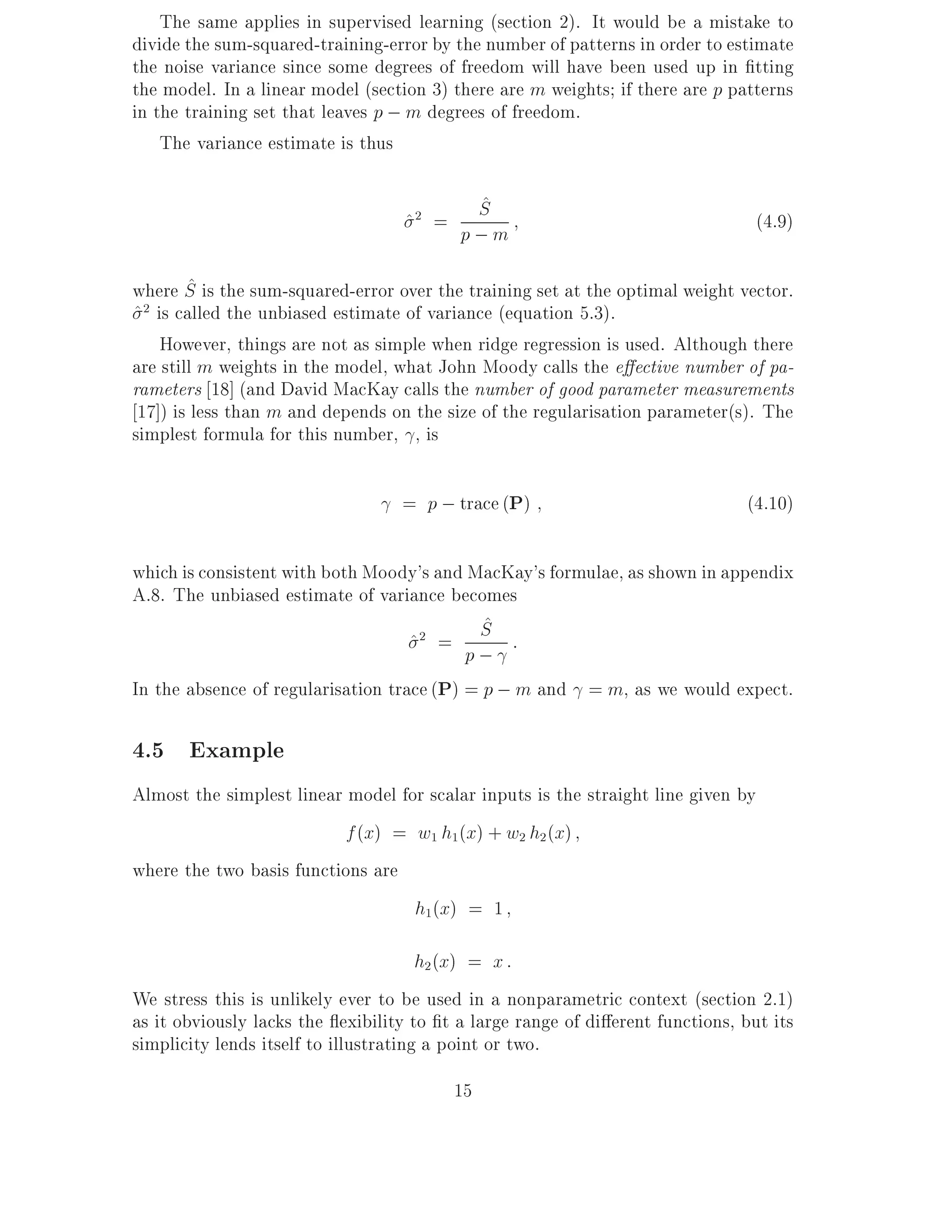 The same applies in supervised learning (section 2). It would be a mistake to
divide the sum-squared-training-error by the number of patterns in order to estimate
the noise variance since some degrees of freedom will have been used up in tting
the model. In a linear model (section 3) there are m weights if there are p patterns
in the training set that leaves p ; m degrees of freedom.
    The variance estimate is thus

                                               ^
                                               S
                                   ^2 =                                            (4.9)
                                          p;m
        ^
where S is the sum-squared-error over the training set at the optimal weight vector.
^ 2 is called the unbiased estimate of variance (equation 5.3).
     However, things are not as simple when ridge regression is used. Although there
are still m weights in the model, what John Moody calls the e ective number of pa-
rameters 18] (and David MacKay calls the number of good parameter measurements
 17]) is less than m and depends on the size of the regularisation parameter(s). The
simplest formula for this number, , is

                                  = p ; trace (P)                              (4.10)

which is consistent with both Moody's and MacKay's formulae, as shown in appendix
A.8. The unbiased estimate of variance becomes
                                            S^
                                    ^2 = p ; :
In the absence of regularisation trace (P) = p ; m and = m, as we would expect.

4.5 Example
Almost the simplest linear model for scalar inputs is the straight line given by
                           f (x) = w1 h1(x) + w2 h2 (x)
where the two basis functions are
                                   h1(x) = 1

                                       h2 (x) = x :
We stress this is unlikely ever to be used in a nonparametric context (section 2.1)
as it obviously lacks the exibility to t a large range of di erent functions, but its
simplicity lends itself to illustrating a point or two.
                                          15
 