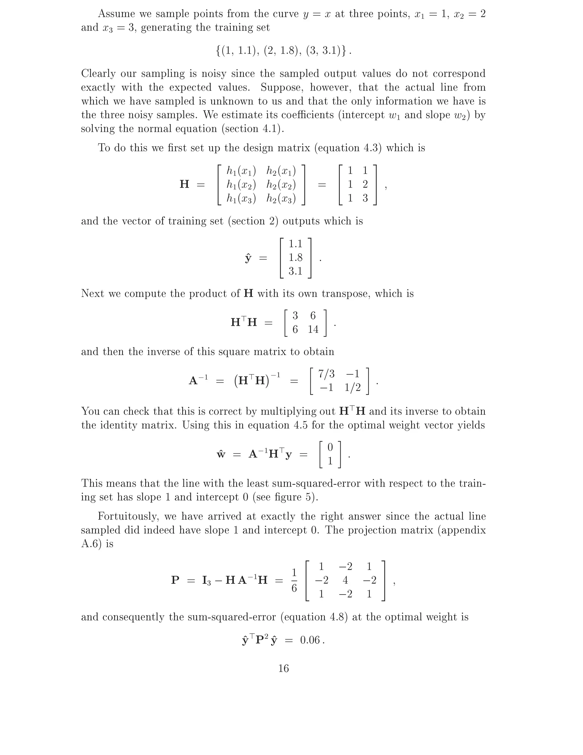 Assume we sample points from the curve y = x at three points, x1 = 1, x2 = 2
and x3 = 3, generating the training set
                            f(1 1:1) (2 1:8) (3 3:1)g :
Clearly our sampling is noisy since the sampled output values do not correspond
exactly with the expected values. Suppose, however, that the actual line from
which we have sampled is unknown to us and that the only information we have is
the three noisy samples. We estimate its coe cients (intercept w1 and slope w2 ) by
solving the normal equation (section 4.1).
    To do this we rst set up the design matrix (equation 4.3) which is
                            2                  3      2     3
                               h1(x1 ) h2 (x1)          1 1
                     H = 4 h1(x2 ) h2 (x2) 5 = 4 1 2 5
                               h1(x3 ) h2 (x3)          1 3
and the vector of training set (section 2) outputs which is
                                         2      3
                                            1:1
                                   y = 4 1:8 5 :
                                   ^
                                            3:1
Next we compute the product of H with its own transpose, which is
                                H>H = 3 14 : 6
                                                 6

and then the inverse of this square matrix to obtain
                                ;
                      A;1 = H>H ;1 = 7=1 1=1 :       3 ;
                                                   ;     2
You can check that this is correct by multiplying out H>H and its inverse to obtain
the identity matrix. Using this in equation 4.5 for the optimal weight vector yields
                            w = A;1H>y = 0 :
                             ^                      1
This means that the line with the least sum-squared-error with respect to the train-
ing set has slope 1 and intercept 0 (see gure 5).
   Fortuitously, we have arrived at exactly the right answer since the actual line
sampled did indeed have slope 1 and intercept 0. The projection matrix (appendix
A.6) is
                                              2               3
                                            1     1 ;2 1
                   P = I3 ; H A;1H = 6 4 ;2 4 ;2 5
                                                  1 ;2 1
and consequently the sum-squared-error (equation 4.8) at the optimal weight is
                               y>P2 y = 0:06 :
                               ^ ^
                                        16
 