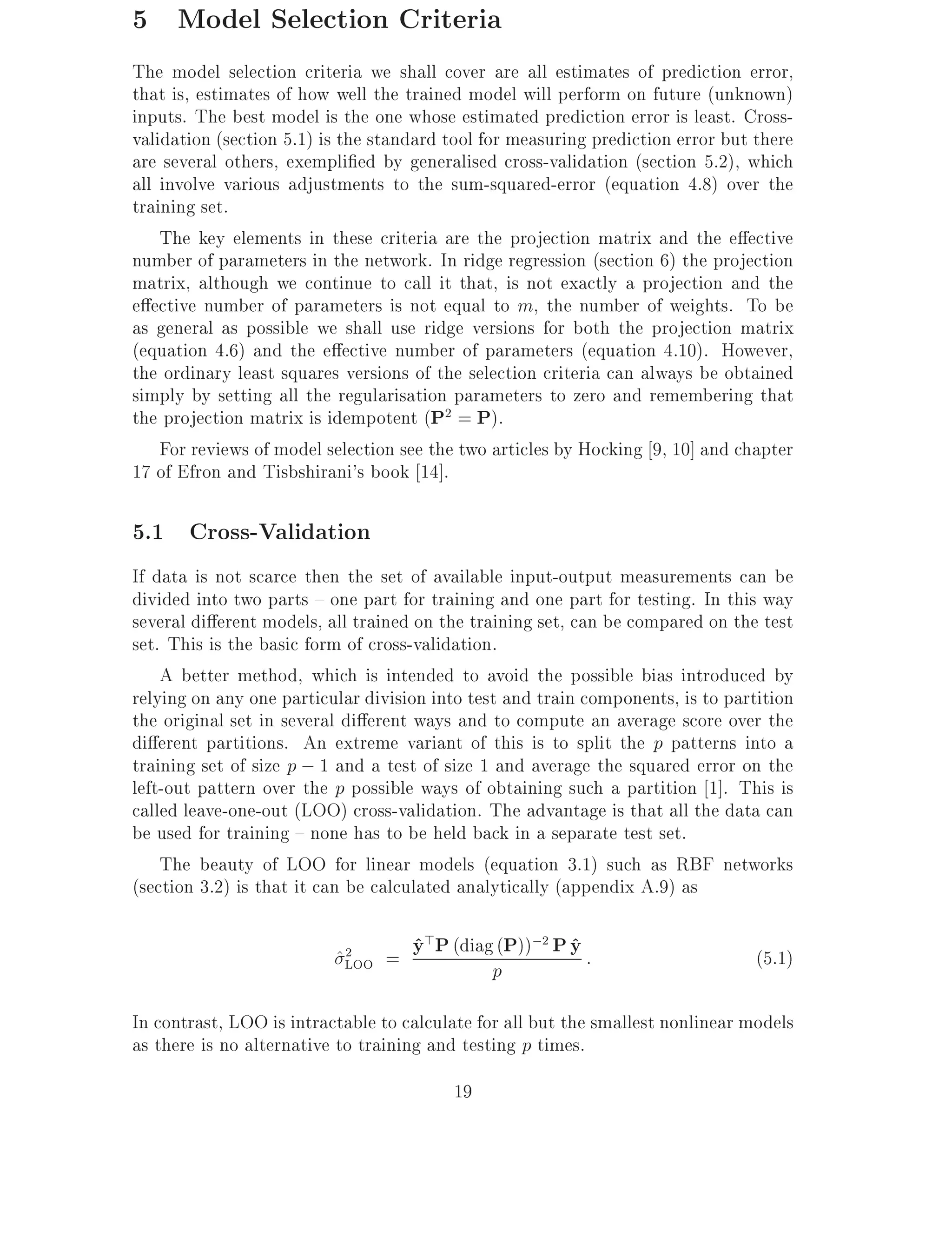 5 Model Selection Criteria
The model selection criteria we shall cover are all estimates of prediction error,
that is, estimates of how well the trained model will perform on future (unknown)
inputs. The best model is the one whose estimated prediction error is least. Cross-
validation (section 5.1) is the standard tool for measuring prediction error but there
are several others, exempli ed by generalised cross-validation (section 5.2), which
all involve various adjustments to the sum-squared-error (equation 4.8) over the
training set.
    The key elements in these criteria are the projection matrix and the e ective
number of parameters in the network. In ridge regression (section 6) the projection
matrix, although we continue to call it that, is not exactly a projection and the
e ective number of parameters is not equal to m, the number of weights. To be
as general as possible we shall use ridge versions for both the projection matrix
(equation 4.6) and the e ective number of parameters (equation 4.10). However,
the ordinary least squares versions of the selection criteria can always be obtained
simply by setting all the regularisation parameters to zero and remembering that
the projection matrix is idempotent (P2 = P).
    For reviews of model selection see the two articles by Hocking 9, 10] and chapter
17 of Efron and Tisbshirani's book 14].

5.1 Cross-Validation
If data is not scarce then the set of available input-output measurements can be
divided into two parts { one part for training and one part for testing. In this way
several di erent models, all trained on the training set, can be compared on the test
set. This is the basic form of cross-validation.
    A better method, which is intended to avoid the possible bias introduced by
relying on any one particular division into test and train components, is to partition
the original set in several di erent ways and to compute an average score over the
di erent partitions. An extreme variant of this is to split the p patterns into a
training set of size p ; 1 and a test of size 1 and average the squared error on the
left-out pattern over the p possible ways of obtaining such a partition 1]. This is
called leave-one-out (LOO) cross-validation. The advantage is that all the data can
be used for training { none has to be held back in a separate test set.
    The beauty of LOO for linear models (equation 3.1) such as RBF networks
(section 3.2) is that it can be calculated analytically (appendix A.9) as

                          ^LOO = y P (diagp P)) P y :
                           2     ^>       ( ;2 ^                                 (5.1)

In contrast, LOO is intractable to calculate for all but the smallest nonlinear models
as there is no alternative to training and testing p times.
                                         19
 