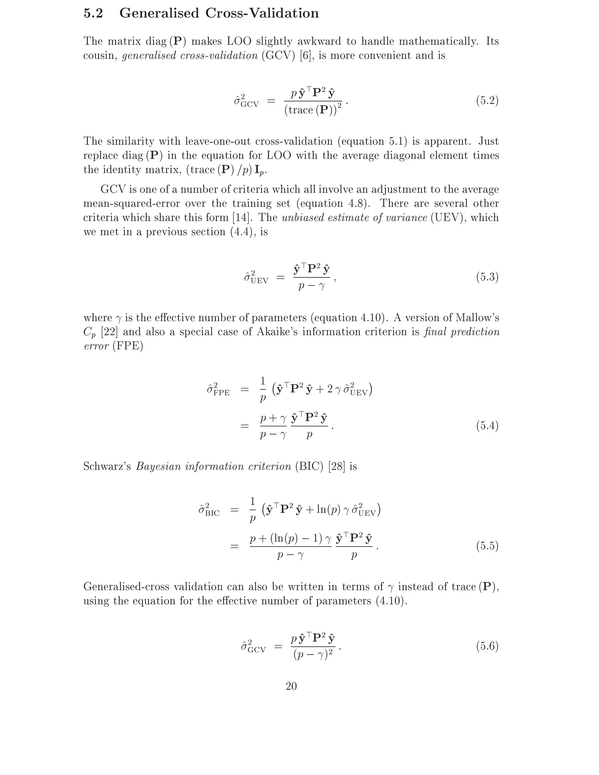 5.2 Generalised Cross-Validation
The matrix diag (P) makes LOO slightly awkward to handle mathematically. Its
cousin, generalised cross-validation (GCV) 6], is more convenient and is

                              ^GCV = p y P y 2 :
                               2        ^> 2 ^                                  (5.2)
                                     (trace (P))
The similarity with leave-one-out cross-validation (equation 5.1) is apparent. Just
replace diag (P) in the equation for LOO with the average diagonal element times
the identity matrix, (trace (P) =p) Ip.
    GCV is one of a number of criteria which all involve an adjustment to the average
mean-squared-error over the training set (equation 4.8). There are several other
criteria which share this form 14]. The unbiased estimate of variance (UEV), which
we met in a previous section (4.4), is

                                ^UEV = yp ; y
                                 2     ^>P2 ^                                   (5.3)

where is the e ective number of parameters (equation 4.10). A version of Mallow's
Cp 22] and also a special case of Akaike's information criterion is nal prediction
error (FPE)

                                  ;
                         ^FPE = 1 y>P2 y + 2 ^UEV
                          2
                                p ^ ^
                                              2




                              = p; y P y :
                                p + ^> 2 ^
                                       p                                        (5.4)

Schwarz's Bayesian information criterion (BIC) 28] is

                                ;
                       ^BIC = 1 y>P2 y + ln(p) ^UEV
                        2
                                  ^ ^             2
                              p
                            = p + (ln(p) ; 1) y P y :
                                              ^> 2 ^                            (5.5)
                                    p;          p
Generalised-cross validation can also be written in terms of instead of trace (P),
using the equation for the e ective number of parameters (4.10).

                                ^GCV = p y P y :
                                 2       ^> 2 ^                                 (5.6)
                                       (p ; )2

                                         20
 