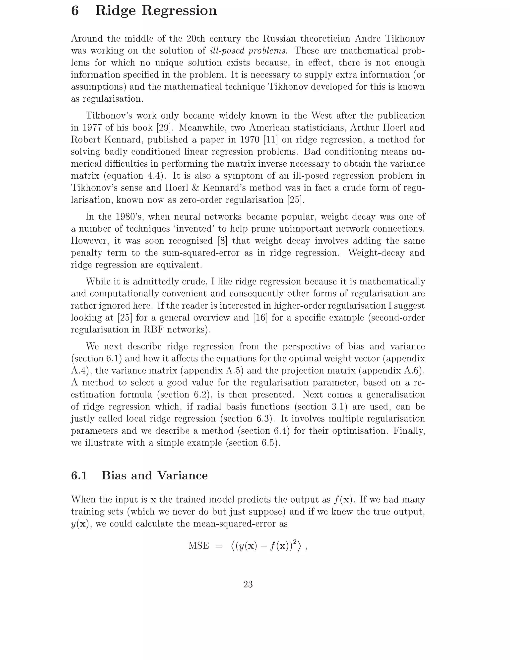 6 Ridge Regression
Around the middle of the 20th century the Russian theoretician Andre Tikhonov
was working on the solution of ill-posed problems. These are mathematical prob-
lems for which no unique solution exists because, in e ect, there is not enough
information speci ed in the problem. It is necessary to supply extra information (or
assumptions) and the mathematical technique Tikhonov developed for this is known
as regularisation.
    Tikhonov's work only became widely known in the West after the publication
in 1977 of his book 29]. Meanwhile, two American statisticians, Arthur Hoerl and
Robert Kennard, published a paper in 1970 11] on ridge regression, a method for
solving badly conditioned linear regression problems. Bad conditioning means nu-
merical di culties in performing the matrix inverse necessary to obtain the variance
matrix (equation 4.4). It is also a symptom of an ill-posed regression problem in
Tikhonov's sense and Hoerl & Kennard's method was in fact a crude form of regu-
larisation, known now as zero-order regularisation 25].
    In the 1980's, when neural networks became popular, weight decay was one of
a number of techniques `invented' to help prune unimportant network connections.
However, it was soon recognised 8] that weight decay involves adding the same
penalty term to the sum-squared-error as in ridge regression. Weight-decay and
ridge regression are equivalent.
    While it is admittedly crude, I like ridge regression because it is mathematically
and computationally convenient and consequently other forms of regularisation are
rather ignored here. If the reader is interested in higher-order regularisation I suggest
looking at 25] for a general overview and 16] for a speci c example (second-order
regularisation in RBF networks).
    We next describe ridge regression from the perspective of bias and variance
(section 6.1) and how it a ects the equations for the optimal weight vector (appendix
A.4), the variance matrix (appendix A.5) and the projection matrix (appendix A.6).
A method to select a good value for the regularisation parameter, based on a re-
estimation formula (section 6.2), is then presented. Next comes a generalisation
of ridge regression which, if radial basis functions (section 3.1) are used, can be
justly called local ridge regression (section 6.3). It involves multiple regularisation
parameters and we describe a method (section 6.4) for their optimisation. Finally,
we illustrate with a simple example (section 6.5).

6.1 Bias and Variance
When the input is x the trained model predicts the output as f (x). If we had many
training sets (which we never do but just suppose) and if we knew the true output,
y(x), we could calculate the mean-squared-error as
                             MSE = (y(x) ; f (x))2

                                           23
 