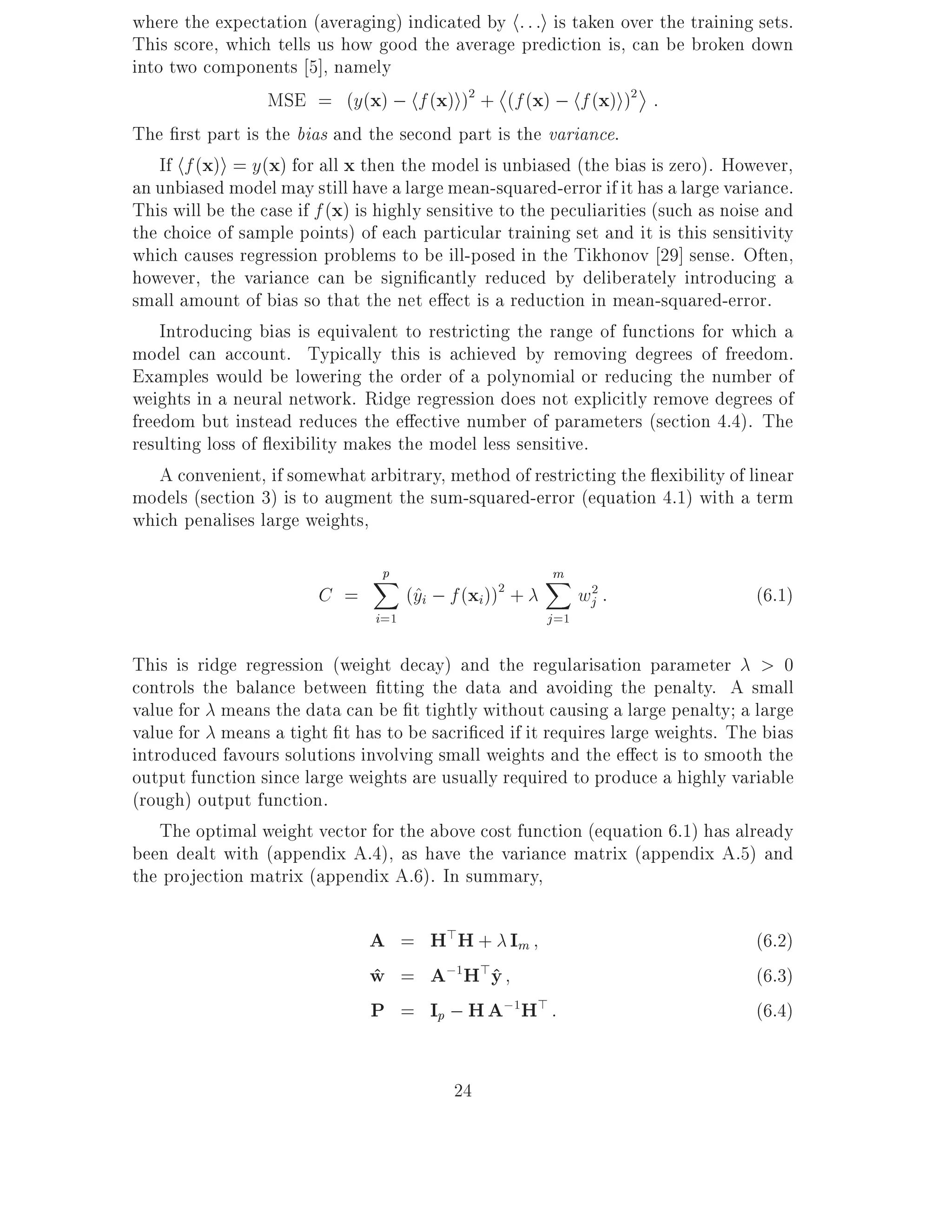 where the expectation (averaging) indicated by h: : :i is taken over the training sets.
This score, which tells us how good the average prediction is, can be broken down
into two components 5], namely
                   MSE = (y(x) ; hf (x)i)2 + (f (x) ; hf (x)i)2 :
The rst part is the bias and the second part is the variance.
    If hf (x)i = y(x) for all x then the model is unbiased (the bias is zero). However,
an unbiased model may still have a large mean-squared-error if it has a large variance.
This will be the case if f (x) is highly sensitive to the peculiarities (such as noise and
the choice of sample points) of each particular training set and it is this sensitivity
which causes regression problems to be ill-posed in the Tikhonov 29] sense. Often,
however, the variance can be signi cantly reduced by deliberately introducing a
small amount of bias so that the net e ect is a reduction in mean-squared-error.
    Introducing bias is equivalent to restricting the range of functions for which a
model can account. Typically this is achieved by removing degrees of freedom.
Examples would be lowering the order of a polynomial or reducing the number of
weights in a neural network. Ridge regression does not explicitly remove degrees of
freedom but instead reduces the e ective number of parameters (section 4.4). The
resulting loss of exibility makes the model less sensitive.
    A convenient, if somewhat arbitrary, method of restricting the exibility of linear
models (section 3) is to augment the sum-squared-error (equation 4.1) with a term
which penalises large weights,
                                p
                                X                        m
                                                         X
                         C =           (^i ; f (xi)) +
                                        y         2
                                                                wj2 :               (6.1)
                                 i=1                     j =1

This is ridge regression (weight decay) and the regularisation parameter > 0
controls the balance between tting the data and avoiding the penalty. A small
value for means the data can be t tightly without causing a large penalty a large
value for means a tight t has to be sacri ced if it requires large weights. The bias
introduced favours solutions involving small weights and the e ect is to smooth the
output function since large weights are usually required to produce a highly variable
(rough) output function.
    The optimal weight vector for the above cost function (equation 6.1) has already
been dealt with (appendix A.4), as have the variance matrix (appendix A.5) and
the projection matrix (appendix A.6). In summary,

                                A = H>H + Im                                        (6.2)
                                w = A;1H>y
                                ^          ^                                        (6.3)
                                P = Ip ; H A;1H> :                                  (6.4)


                                             24
 