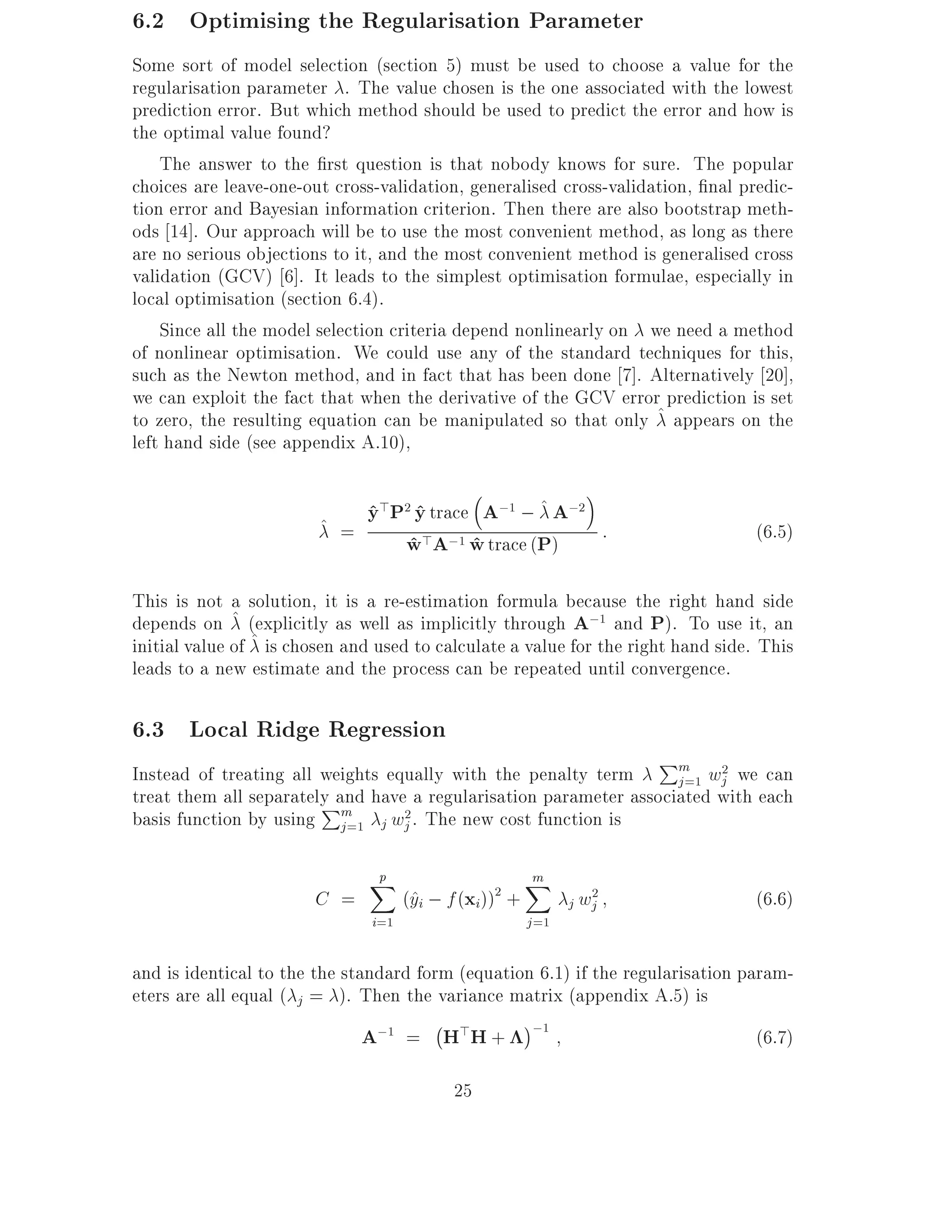 6.2 Optimising the Regularisation Parameter
Some sort of model selection (section 5) must be used to choose a value for the
regularisation parameter . The value chosen is the one associated with the lowest
prediction error. But which method should be used to predict the error and how is
the optimal value found?
    The answer to the rst question is that nobody knows for sure. The popular
choices are leave-one-out cross-validation, generalised cross-validation, nal predic-
tion error and Bayesian information criterion. Then there are also bootstrap meth-
ods 14]. Our approach will be to use the most convenient method, as long as there
are no serious objections to it, and the most convenient method is generalised cross
validation (GCV) 6]. It leads to the simplest optimisation formulae, especially in
local optimisation (section 6.4).
    Since all the model selection criteria depend nonlinearly on we need a method
of nonlinear optimisation. We could use any of the standard techniques for this,
such as the Newton method, and in fact that has been done 7]. Alternatively 20],
we can exploit the fact that when the derivative of the GCV error prediction is set
to zero, the resulting equation can be manipulated so that only ^ appears on the
left hand side (see appendix A.10),


                        ^ =
                               y>P2 y trace A;1 ; ^ A;2
                               ^ ^
                                  w>A;1 w trace (P) :
                                   ^       ^                                       (6.5)

This is not a solution, it is a re-estimation formula because the right hand side
depends on ^ (explicitly as well as implicitly through A;1 and P). To use it, an
initial value of ^ is chosen and used to calculate a value for the right hand side. This
leads to a new estimate and the process can be repeated until convergence.

6.3 Local Ridge Regression
                                                                  Pm 2
Instead of treating all weights equally with the penalty term       j =1 wj we can
treat them all separately and have a regularisation parameter associated with each
                        P
basis function by using m j wj2. The new cost function is
                           j =1

                               p
                               X                       m
                                                       X
                        C =          (^i ; f (xi)) +
                                      y         2
                                                              j wj
                                                                 2
                                                                                   (6.6)
                               i=1                     j =1

and is identical to the the standard form (equation 6.1) if the regularisation param-
eters are all equal ( j = ). Then the variance matrix (appendix A.5) is
                                       ;
                               A;1 = H>H + ;1                                    (6.7)

                                           25
 