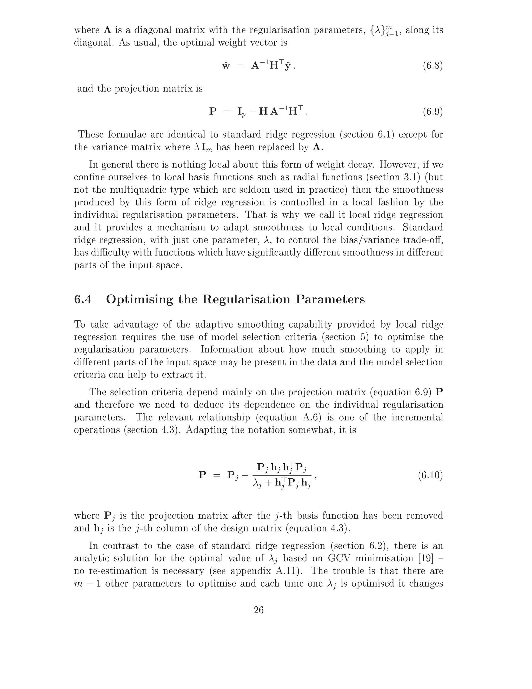 where is a diagonal matrix with the regularisation parameters, f gm , along its
                                                                  j =1
diagonal. As usual, the optimal weight vector is
                                 w = A;1H>y :
                                 ^        ^                                     (6.8)
and the projection matrix is
                               P = Ip ; H A;1H> :                               (6.9)
 These formulae are identical to standard ridge regression (section 6.1) except for
the variance matrix where Im has been replaced by .
    In general there is nothing local about this form of weight decay. However, if we
con ne ourselves to local basis functions such as radial functions (section 3.1) (but
not the multiquadric type which are seldom used in practice) then the smoothness
produced by this form of ridge regression is controlled in a local fashion by the
individual regularisation parameters. That is why we call it local ridge regression
and it provides a mechanism to adapt smoothness to local conditions. Standard
ridge regression, with just one parameter, , to control the bias/variance trade-o ,
has di culty with functions which have signi cantly di erent smoothness in di erent
parts of the input space.

6.4 Optimising the Regularisation Parameters
To take advantage of the adaptive smoothing capability provided by local ridge
regression requires the use of model selection criteria (section 5) to optimise the
regularisation parameters. Information about how much smoothing to apply in
di erent parts of the input space may be present in the data and the model selection
criteria can help to extract it.
    The selection criteria depend mainly on the projection matrix (equation 6.9) P
and therefore we need to deduce its dependence on the individual regularisation
parameters. The relevant relationship (equation A.6) is one of the incremental
operations (section 4.3). Adapting the notation somewhat, it is


                            P = Pj ; P+hh>PPh
                                       j j h> j
                                            j
                                                                               (6.10)
                                     j     j j j

where Pj is the projection matrix after the j -th basis function has been removed
and hj is the j -th column of the design matrix (equation 4.3).
   In contrast to the case of standard ridge regression (section 6.2), there is an
analytic solution for the optimal value of j based on GCV minimisation 19] {
no re-estimation is necessary (see appendix A.11). The trouble is that there are
m ; 1 other parameters to optimise and each time one j is optimised it changes
                                         26
 