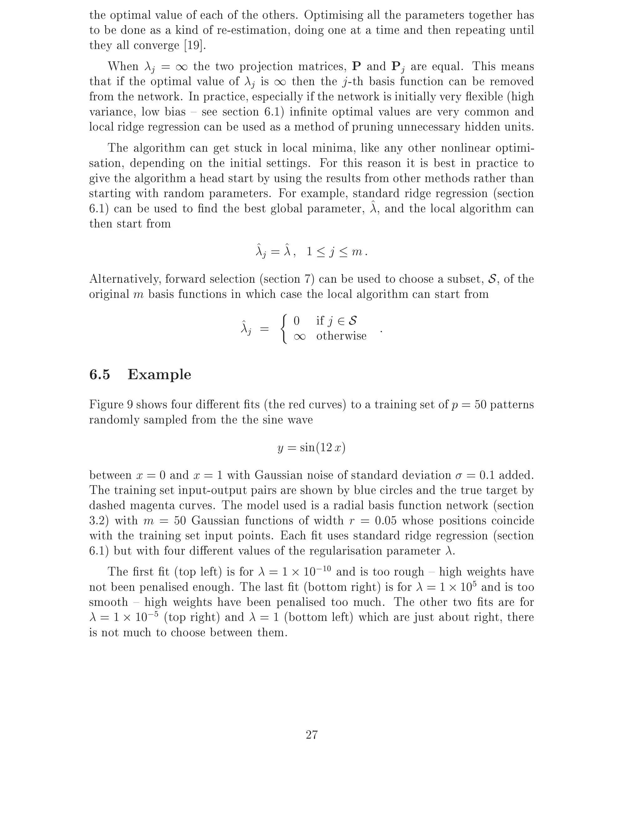 the optimal value of each of the others. Optimising all the parameters together has
to be done as a kind of re-estimation, doing one at a time and then repeating until
they all converge 19].
    When j = 1 the two projection matrices, P and Pj are equal. This means
that if the optimal value of j is 1 then the j -th basis function can be removed
from the network. In practice, especially if the network is initially very exible (high
variance, low bias { see section 6.1) in nite optimal values are very common and
local ridge regression can be used as a method of pruning unnecessary hidden units.
    The algorithm can get stuck in local minima, like any other nonlinear optimi-
sation, depending on the initial settings. For this reason it is best in practice to
give the algorithm a head start by using the results from other methods rather than
starting with random parameters. For example, standard ridge regression (section
6.1) can be used to nd the best global parameter, ^, and the local algorithm can
then start from
                                ^j = ^ 1 j m :
Alternatively, forward selection (section 7) can be used to choose a subset, S , of the
original m basis functions in which case the local algorithm can start from
                             ^j =      0 if j 2 S :
                                       1 otherwise

6.5 Example
Figure 9 shows four di erent ts (the red curves) to a training set of p = 50 patterns
randomly sampled from the the sine wave
                                    y = sin(12 x)
between x = 0 and x = 1 with Gaussian noise of standard deviation = 0:1 added.
The training set input-output pairs are shown by blue circles and the true target by
dashed magenta curves. The model used is a radial basis function network (section
3.2) with m = 50 Gaussian functions of width r = 0:05 whose positions coincide
with the training set input points. Each t uses standard ridge regression (section
6.1) but with four di erent values of the regularisation parameter .
    The rst t (top left) is for = 1 10;10 and is too rough { high weights have
not been penalised enough. The last t (bottom right) is for = 1 105 and is too
smooth { high weights have been penalised too much. The other two ts are for
   = 1 10;5 (top right) and = 1 (bottom left) which are just about right, there
is not much to choose between them.




                                          27
 