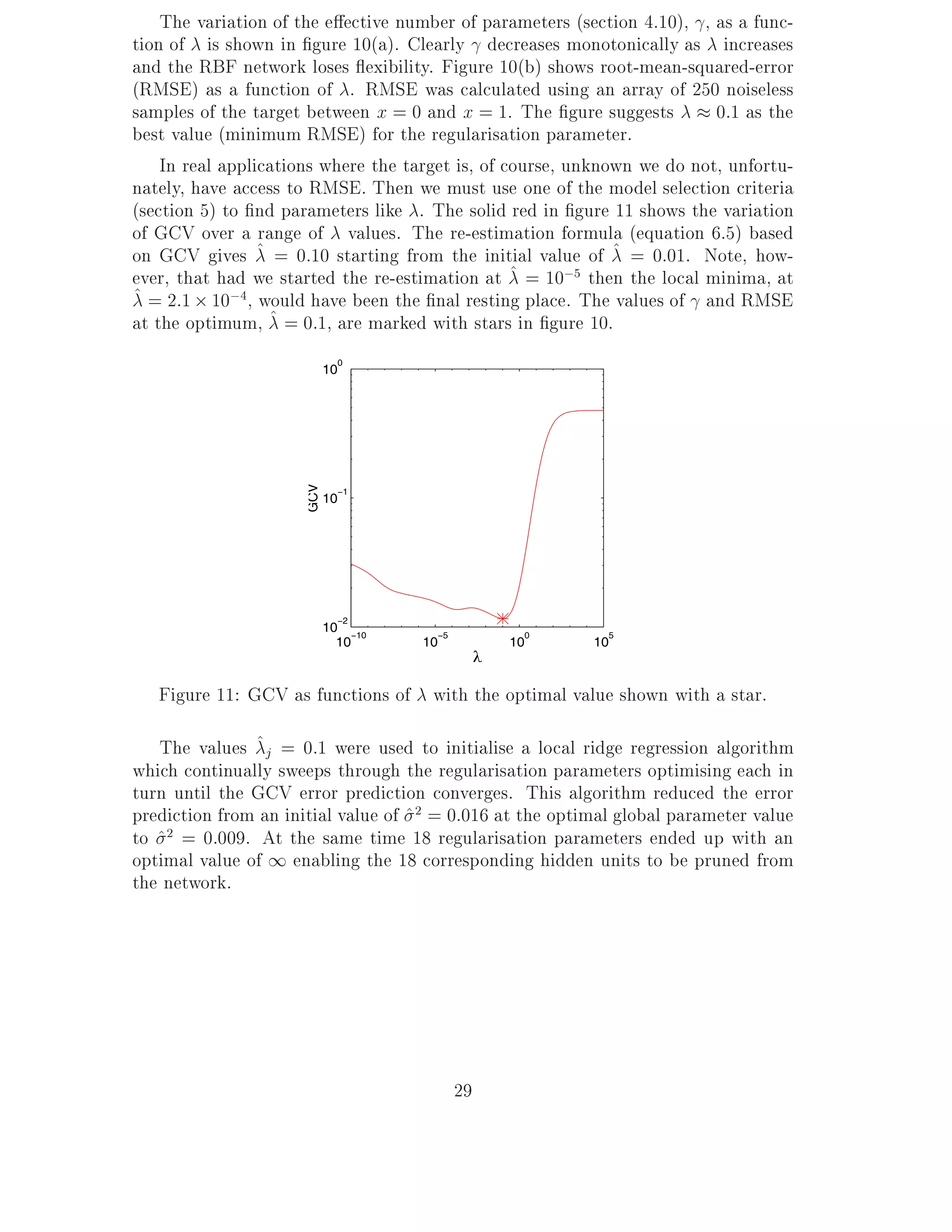The variation of the e ective number of parameters (section 4.10), , as a func-
tion of is shown in gure 10(a). Clearly decreases monotonically as increases
and the RBF network loses exibility. Figure 10(b) shows root-mean-squared-error
(RMSE) as a function of . RMSE was calculated using an array of 250 noiseless
samples of the target between x = 0 and x = 1. The gure suggests          0:1 as the
best value (minimum RMSE) for the regularisation parameter.
    In real applications where the target is, of course, unknown we do not, unfortu-
nately, have access to RMSE. Then we must use one of the model selection criteria
(section 5) to nd parameters like . The solid red in gure 11 shows the variation
of GCV over a range of values. The re-estimation formula (equation 6.5) based
on GCV gives ^ = 0:10 starting from the initial value of ^ = 0:01. Note, how-
ever, that had we started the re-estimation at ^ = 10;5 then the local minima, at
^ = 2:1 10;4, would have been the nal resting place. The values of and RMSE
at the optimum, ^ = 0:1, are marked with stars in gure 10.
                              0
                            10
                      GCV




                              −1
                            10




                              −2
                            10 −10     −5             0      5
                              10     10              10    10
                                                 λ

   Figure 11: GCV as functions of with the optimal value shown with a star.

   The values ^j = 0:1 were used to initialise a local ridge regression algorithm
which continually sweeps through the regularisation parameters optimising each in
turn until the GCV error prediction converges. This algorithm reduced the error
prediction from an initial value of ^ 2 = 0:016 at the optimal global parameter value
to ^2 = 0:009. At the same time 18 regularisation parameters ended up with an
optimal value of 1 enabling the 18 corresponding hidden units to be pruned from
the network.




                                            29
 