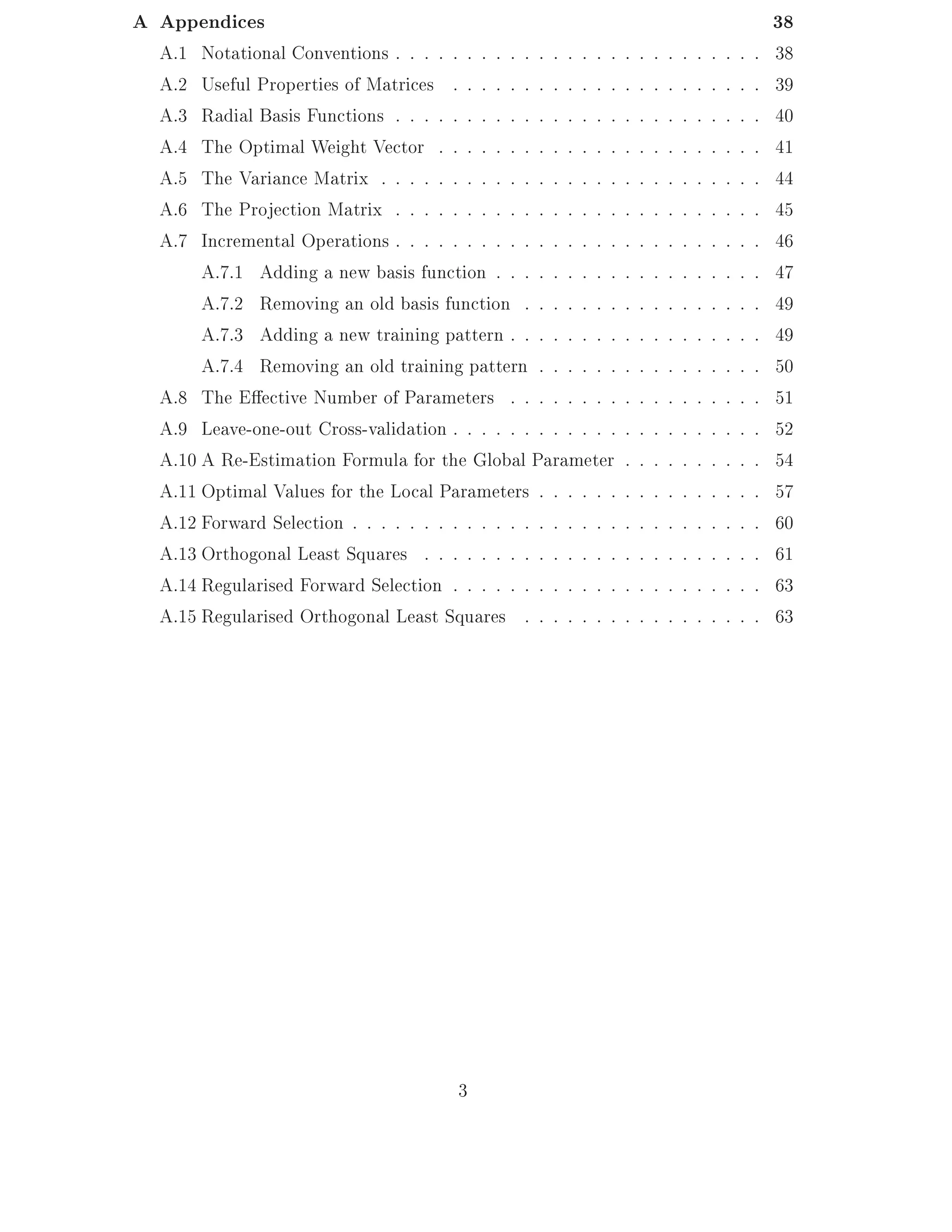 A Appendices                                                                                             38
  A.1  Notational Conventions . . . . . . . . . . . . . . . .    .   .   .   .   .   .   .   .   .   .   38
  A.2  Useful Properties of Matrices . . . . . . . . . . . .     .   .   .   .   .   .   .   .   .   .   39
  A.3  Radial Basis Functions . . . . . . . . . . . . . . . .    .   .   .   .   .   .   .   .   .   .   40
  A.4  The Optimal Weight Vector . . . . . . . . . . . . .       .   .   .   .   .   .   .   .   .   .   41
  A.5  The Variance Matrix . . . . . . . . . . . . . . . . .     .   .   .   .   .   .   .   .   .   .   44
  A.6  The Projection Matrix . . . . . . . . . . . . . . . .     .   .   .   .   .   .   .   .   .   .   45
  A.7  Incremental Operations . . . . . . . . . . . . . . . .    .   .   .   .   .   .   .   .   .   .   46
       A.7.1 Adding a new basis function . . . . . . . . .       .   .   .   .   .   .   .   .   .   .   47
       A.7.2 Removing an old basis function . . . . . . .        .   .   .   .   .   .   .   .   .   .   49
       A.7.3 Adding a new training pattern . . . . . . . .       .   .   .   .   .   .   .   .   .   .   49
       A.7.4 Removing an old training pattern . . . . . .        .   .   .   .   .   .   .   .   .   .   50
  A.8 The E ective Number of Parameters . . . . . . . .          .   .   .   .   .   .   .   .   .   .   51
  A.9 Leave-one-out Cross-validation . . . . . . . . . . . .     .   .   .   .   .   .   .   .   .   .   52
  A.10 A Re-Estimation Formula for the Global Parameter          .   .   .   .   .   .   .   .   .   .   54
  A.11 Optimal Values for the Local Parameters . . . . . .       .   .   .   .   .   .   .   .   .   .   57
  A.12 Forward Selection . . . . . . . . . . . . . . . . . . .   .   .   .   .   .   .   .   .   .   .   60
  A.13 Orthogonal Least Squares . . . . . . . . . . . . . .      .   .   .   .   .   .   .   .   .   .   61
  A.14 Regularised Forward Selection . . . . . . . . . . . .     .   .   .   .   .   .   .   .   .   .   63
  A.15 Regularised Orthogonal Least Squares . . . . . . .        .   .   .   .   .   .   .   .   .   .   63




                                         3
 