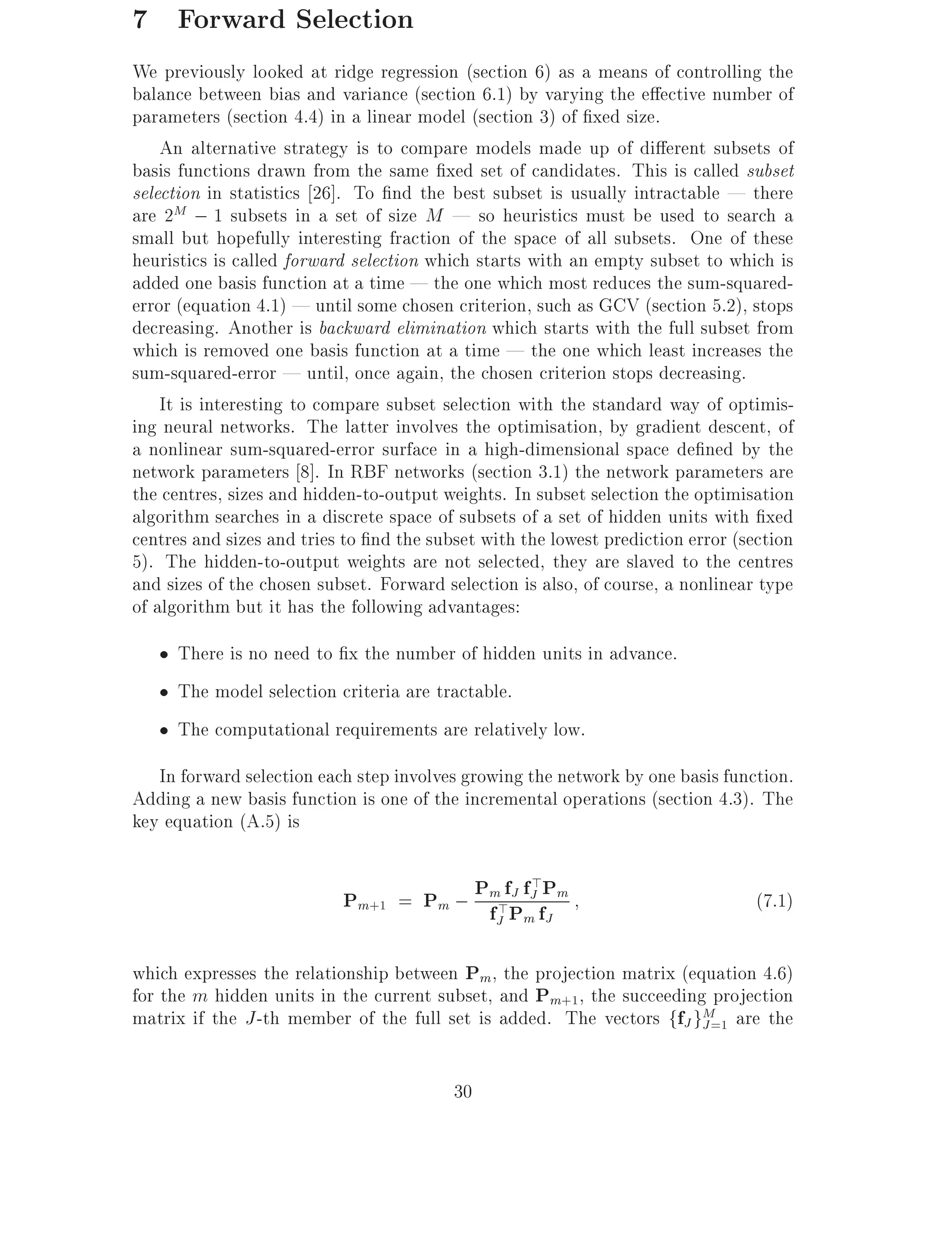 7 Forward Selection
We previously looked at ridge regression (section 6) as a means of controlling the
balance between bias and variance (section 6.1) by varying the e ective number of
parameters (section 4.4) in a linear model (section 3) of xed size.
    An alternative strategy is to compare models made up of di erent subsets of
basis functions drawn from the same xed set of candidates. This is called subset
selection in statistics 26]. To nd the best subset is usually intractable | there
are 2M ; 1 subsets in a set of size M | so heuristics must be used to search a
small but hopefully interesting fraction of the space of all subsets. One of these
heuristics is called forward selection which starts with an empty subset to which is
added one basis function at a time | the one which most reduces the sum-squared-
error (equation 4.1) | until some chosen criterion, such as GCV (section 5.2), stops
decreasing. Another is backward elimination which starts with the full subset from
which is removed one basis function at a time | the one which least increases the
sum-squared-error | until, once again, the chosen criterion stops decreasing.
    It is interesting to compare subset selection with the standard way of optimis-
ing neural networks. The latter involves the optimisation, by gradient descent, of
a nonlinear sum-squared-error surface in a high-dimensional space de ned by the
network parameters 8]. In RBF networks (section 3.1) the network parameters are
the centres, sizes and hidden-to-output weights. In subset selection the optimisation
algorithm searches in a discrete space of subsets of a set of hidden units with xed
centres and sizes and tries to nd the subset with the lowest prediction error (section
5). The hidden-to-output weights are not selected, they are slaved to the centres
and sizes of the chosen subset. Forward selection is also, of course, a nonlinear type
of algorithm but it has the following advantages:
     There is no need to x the number of hidden units in advance.
     The model selection criteria are tractable.
     The computational requirements are relatively low.
   In forward selection each step involves growing the network by one basis function.
Adding a new basis function is one of the incremental operations (section 4.3). The
key equation (A.5) is


                           Pm+1 = Pm ; Pm>fPfJ fPm
                                        f
                                           J >
                                                                                 (7.1)
                                               J   m J

which expresses the relationship between Pm, the projection matrix (equation 4.6)
for the m hidden units in the current subset, and Pm+1 , the succeeding projection
matrix if the J -th member of the full set is added. The vectors ffJ gM=1 are the
                                                                       J


                                         30
 