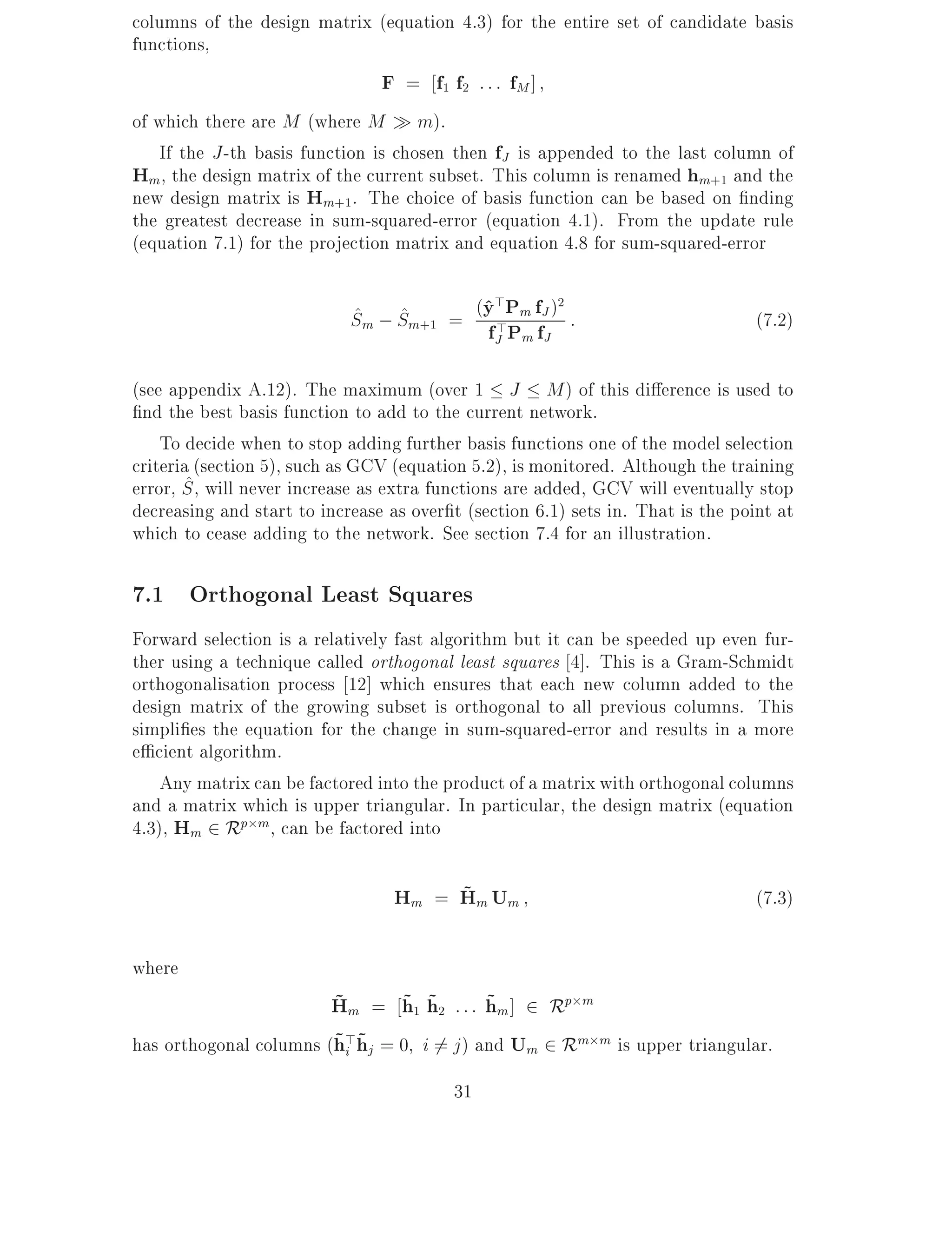 columns of the design matrix (equation 4.3) for the entire set of candidate basis
functions,
                                F = f1 f2 : : : fM ]
of which there are M (where M m).
   If the J -th basis function is chosen then fJ is appended to the last column of
Hm, the design matrix of the current subset. This column is renamed hm+1 and the
new design matrix is Hm+1. The choice of basis function can be based on nding
the greatest decrease in sum-squared-error (equation 4.1). From the update rule
(equation 7.1) for the projection matrix and equation 4.8 for sum-squared-error


                            Sm ; Sm+1 = (y >Pm ffJ ) :
                                         ^>         2
                            ^ ^                                                  (7.2)
                                         fJ Pm J
(see appendix A.12). The maximum (over 1 J M ) of this di erence is used to
 nd the best basis function to add to the current network.
    To decide when to stop adding further basis functions one of the model selection
criteria (section 5), such as GCV (equation 5.2), is monitored. Although the training
        ^
error, S , will never increase as extra functions are added, GCV will eventually stop
decreasing and start to increase as over t (section 6.1) sets in. That is the point at
which to cease adding to the network. See section 7.4 for an illustration.

7.1 Orthogonal Least Squares
Forward selection is a relatively fast algorithm but it can be speeded up even fur-
ther using a technique called orthogonal least squares 4]. This is a Gram-Schmidt
orthogonalisation process 12] which ensures that each new column added to the
design matrix of the growing subset is orthogonal to all previous columns. This
simpli es the equation for the change in sum-squared-error and results in a more
e cient algorithm.
    Any matrix can be factored into the product of a matrix with orthogonal columns
and a matrix which is upper triangular. In particular, the design matrix (equation
4.3), Hm 2 Rp m, can be factored into

                                       ~
                                  Hm = Hm Um                                     (7.3)

where
                        ~      ~ ~         ~
                        Hm = h1 h2 : : : hm ] 2 Rp m
                        ~i ~
has orthogonal columns (h>hj = 0 i 6= j ) and Um 2 Rm m is upper triangular.
                                         31
 