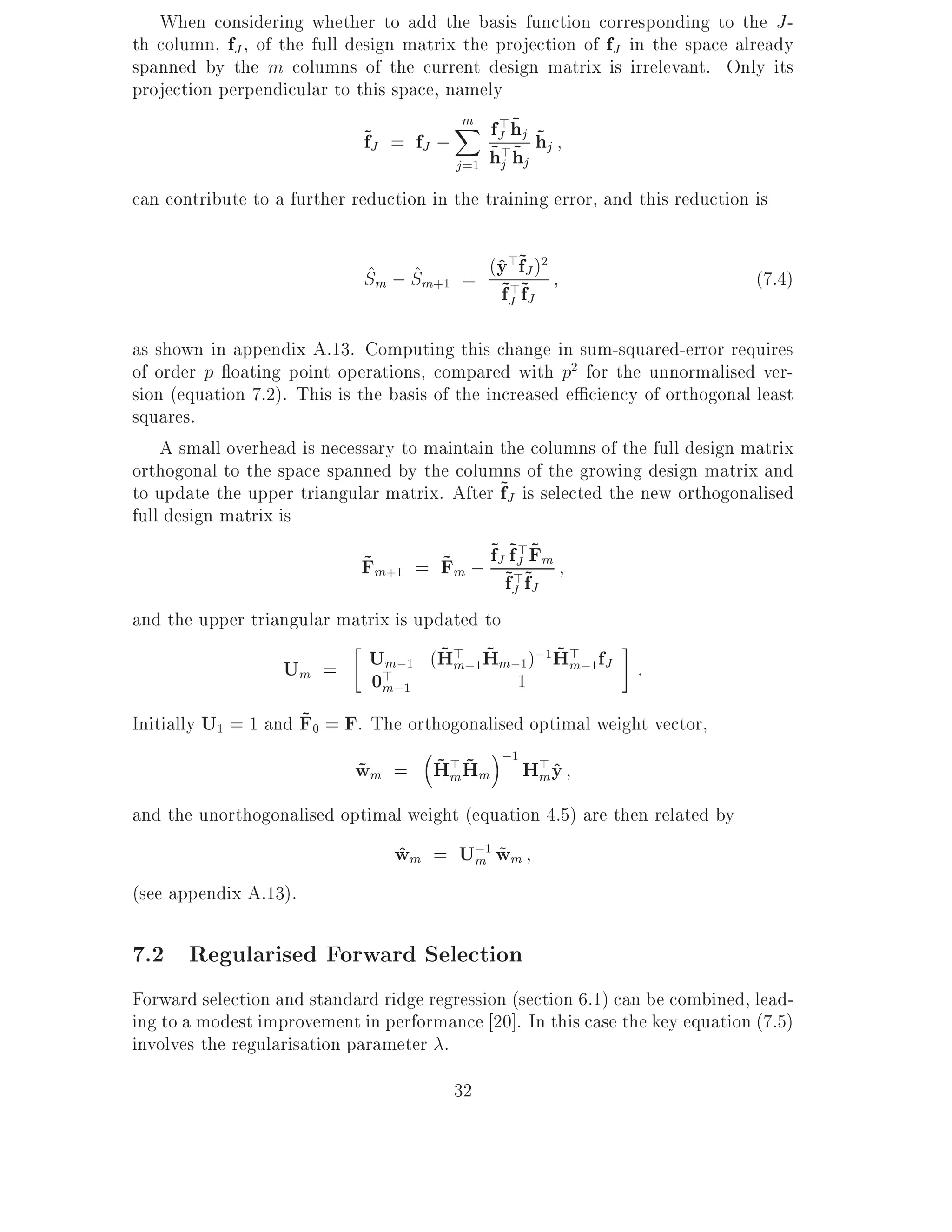 When considering whether to add the basis function corresponding to the J -
th column, fJ , of the full design matrix the projection of fJ in the space already
spanned by the m columns of the current design matrix is irrelevant. Only its
projection perpendicular to this space, namely
                                          m >~
                              ~J = fJ ; X fJ>hj hj
                              f                    ~
                                         j =1
                                             ~ ~hj hj
can contribute to a further reduction in the training error, and this reduction is

                             ^ ^          ^>~ 2
                             Sm ; Sm+1 = (y >f~J )                              (7.4)
                                          ~J fJ
                                          f
as shown in appendix A.13. Computing this change in sum-squared-error requires
of order p oating point operations, compared with p2 for the unnormalised ver-
sion (equation 7.2). This is the basis of the increased e ciency of orthogonal least
squares.
    A small overhead is necessary to maintain the columns of the full design matrix
orthogonal to the space spanned by the columns of the growing design matrix and
to update the upper triangular matrix. After ~J is selected the new orthogonalised
                                                f
full design matrix is
                                    ~ ~ ~J ~
                             Fm+1 = Fm ; fJ~f>~Fm
                                             >
                             ~
                                           fJ fJ
and the upper triangular matrix is updated to
                                    ~m ~         ~m
                              Um;1 (H> ;1Hm;1);1 H> ;1fJ :
                   Um =       0m;1
                               >            1
                     ~
Initially U1 = 1 and F0 = F. The orthogonalised optimal weight vector,
                                                 ;1 >
                                 ~m~
                            wm = H> Hm
                            ~                      H y^ m

and the unorthogonalised optimal weight (equation 4.5) are then related by
                                 wm = U;1 wm
                                 ^     m ~
(see appendix A.13).

7.2 Regularised Forward Selection
Forward selection and standard ridge regression (section 6.1) can be combined, lead-
ing to a modest improvement in performance 20]. In this case the key equation (7.5)
involves the regularisation parameter .
                                         32
 
