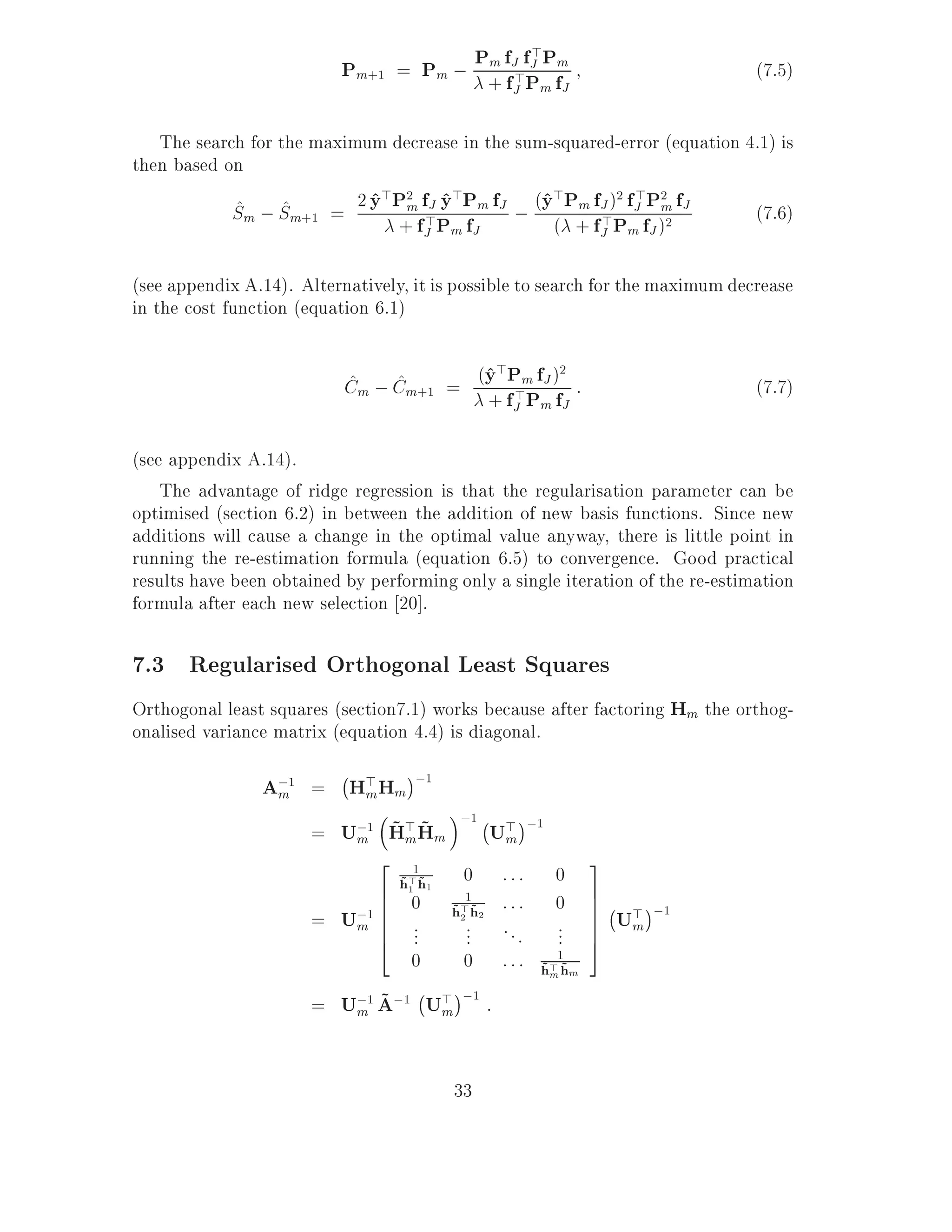Pm+1 = Pm ; P+ ffJ>fP Pfm
                                       m J           >
                                                                                (7.5)
                                                J    m J

   The search for the maximum decrease in the sum-squared-error (equation 4.1) is
then based on
            Sm ; Sm+1 = 2 y Pmff>P Pm fJ ; (y( P+ fJ )PfJ fP)m fJ
            ^ ^             ^ > 2 J y>
                                    ^
                               + J m fJ
                                                 ^> m f 2 > 2
                                                        >       2
                                                                           (7.6)
                                                       J m J

(see appendix A.14). Alternatively, it is possible to search for the maximum decrease
in the cost function (equation 6.1)


                           Cm ; Cm+1 = (y f >m fJ )f :
                           ^    ^       ^>P 2
                                        + J Pm J
                                                                                (7.7)

(see appendix A.14).
    The advantage of ridge regression is that the regularisation parameter can be
optimised (section 6.2) in between the addition of new basis functions. Since new
additions will cause a change in the optimal value anyway, there is little point in
running the re-estimation formula (equation 6.5) to convergence. Good practical
results have been obtained by performing only a single iteration of the re-estimation
formula after each new selection 20].

7.3 Regularised Orthogonal Least Squares
Orthogonal least squares (section7.1) works because after factoring Hm the orthog-
onalised variance matrix (equation 4.4) is diagonal.
                          ;
                A;1 = H> Hm ;1
                 m      m
                                          ;1 ; > ;1
                       m ~m~
                    = U;1 H> Hm               U m
                            2                                  3
                                    1
                                  h> h1
                                  ~1 ~     0   :::       0
                            6  0 h>1h2         :::       0     7;
                         ;1 6
                      = Um 6         ~2 ~                      7 > ;1
                                                               7 Um
                            6
                            4
                               ...     ...     ...       ...   7
                                                               5
                               0       0       :::       1
                                                     h> h m
                                                     ~m ~
                                  ;
                         m ~
                      = U;1 A;1 U> ;1 :
                                    m



                                          33
 