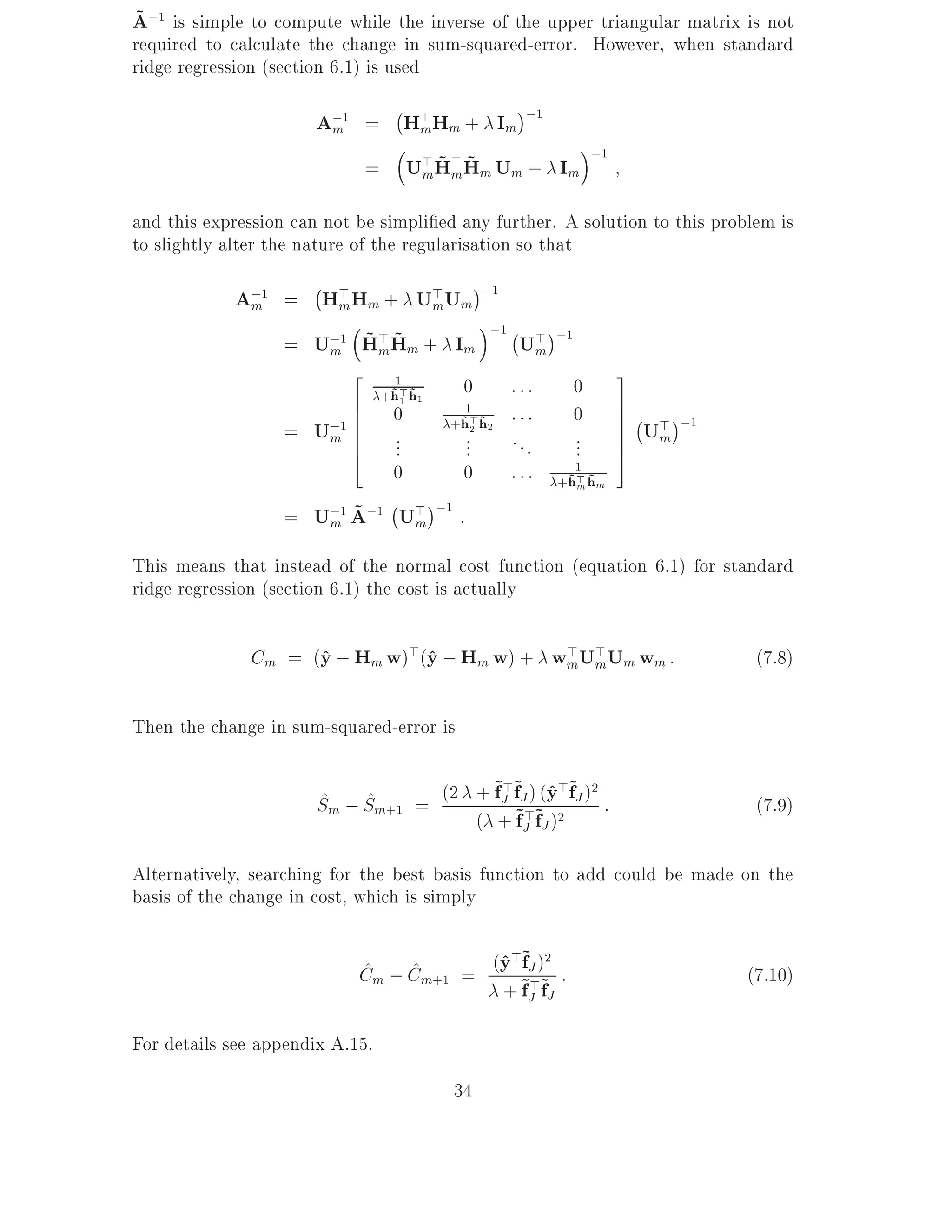 ~
A;1 is simple to compute while the inverse of the upper triangular matrix is not
required to calculate the change in sum-squared-error. However, when standard
ridge regression (section 6.1) is used
                                   ;
                       A;1 = H> Hm + Im ;1
                        m     m
                                                                ;1
                              m ~m~
                           = U> H> Hm Um + Im

and this expression can not be simpli ed any further. A solution to this problem is
to slightly alter the nature of the regularisation so that
                      ;
            A;1 = H> Hm + U> Um ;1
             m      m        m
                                 ;1 ; >
                      ~m~
                = U;1 H> Hm + Im
                   m                 Um              ;1
                         2                                           3
                                   1
                                 +h> h1
                                  ~1 ~     0   :::        0
                         6
                         6   0       1
                                               :::        0          7;
                                                                     7 > ;1
                                   +h> h2
                   = U;1 6
                      m 6    ...
                                    ~2 ~
                                     ...       ...        ...        7 Um
                                                                     7
                         4                                           5
                             0      0          :::     1
                                                     +h> hm
                                                      ~m ~
                            ;
                      m ~
                   = U;1 A;1 U> ;1 :
                                 m

This means that instead of the normal cost function (equation 6.1) for standard
ridge regression (section 6.1) the cost is actually

              Cm = (y ; Hm w)>(y ; Hm w) + wmU> Um wm :
                    ^          ^            >
                                              m                                (7.8)

Then the change in sum-squared-error is

                                        ~>~ ) ^>~ 2
                       Sm ; Sm+1 = (2 + fJ f~J>~(y2 fJ ) :
                       ^ ^                                                     (7.9)
                                      ( + fJ fJ )

Alternatively, searching for the best basis function to add could be made on the
basis of the change in cost, which is simply

                            ^    ^       ^>~ 2
                            Cm ; Cm+1 = (y ~J )~ :
                                           f                                  (7.10)
                                         + fJ fJ
                                             >

For details see appendix A.15.
                                          34
 