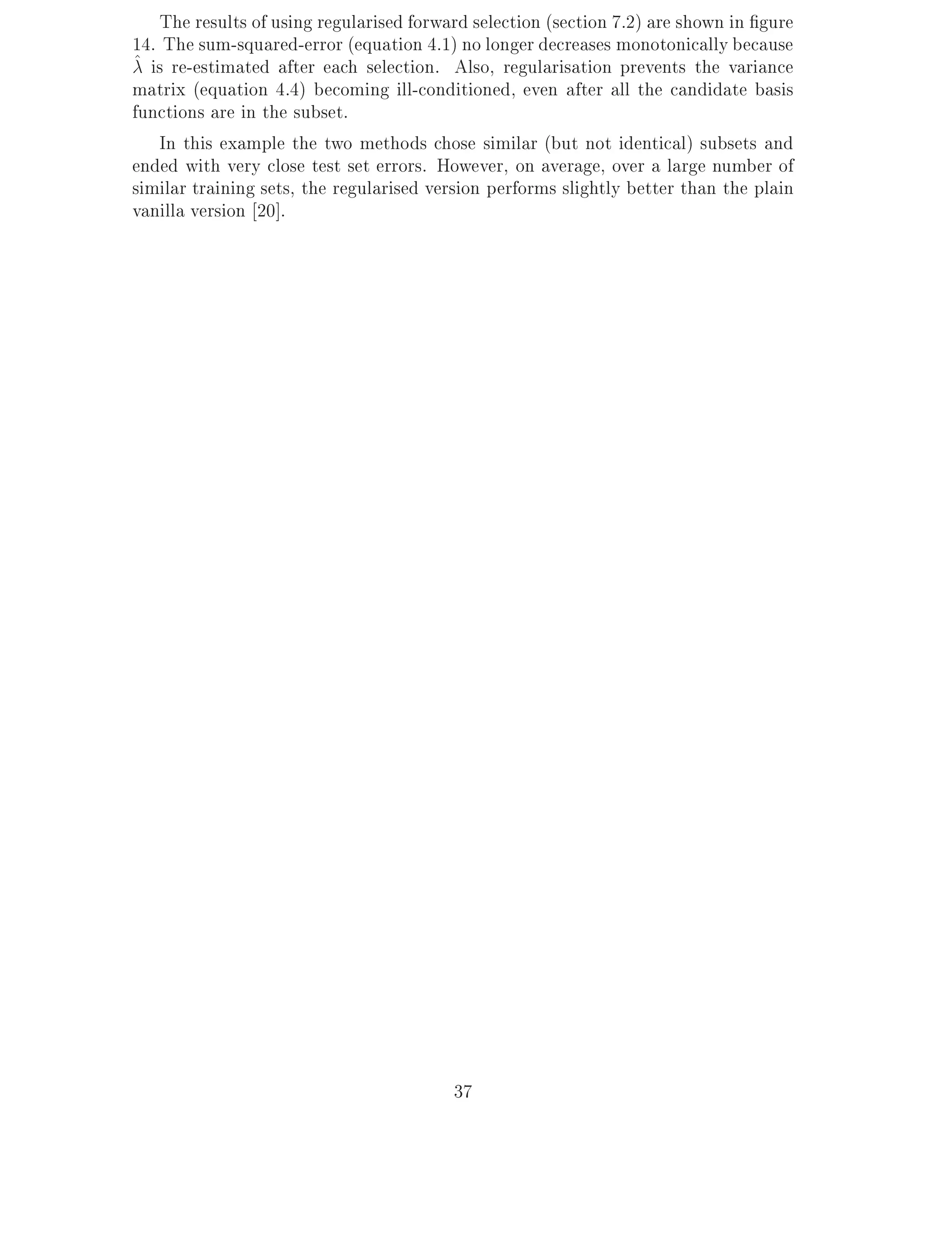 The results of using regularised forward selection (section 7.2) are shown in gure
14. The sum-squared-error (equation 4.1) no longer decreases monotonically because
^ is re-estimated after each selection. Also, regularisation prevents the variance
matrix (equation 4.4) becoming ill-conditioned, even after all the candidate basis
functions are in the subset.
    In this example the two methods chose similar (but not identical) subsets and
ended with very close test set errors. However, on average, over a large number of
similar training sets, the regularised version performs slightly better than the plain
vanilla version 20].




                                         37
 