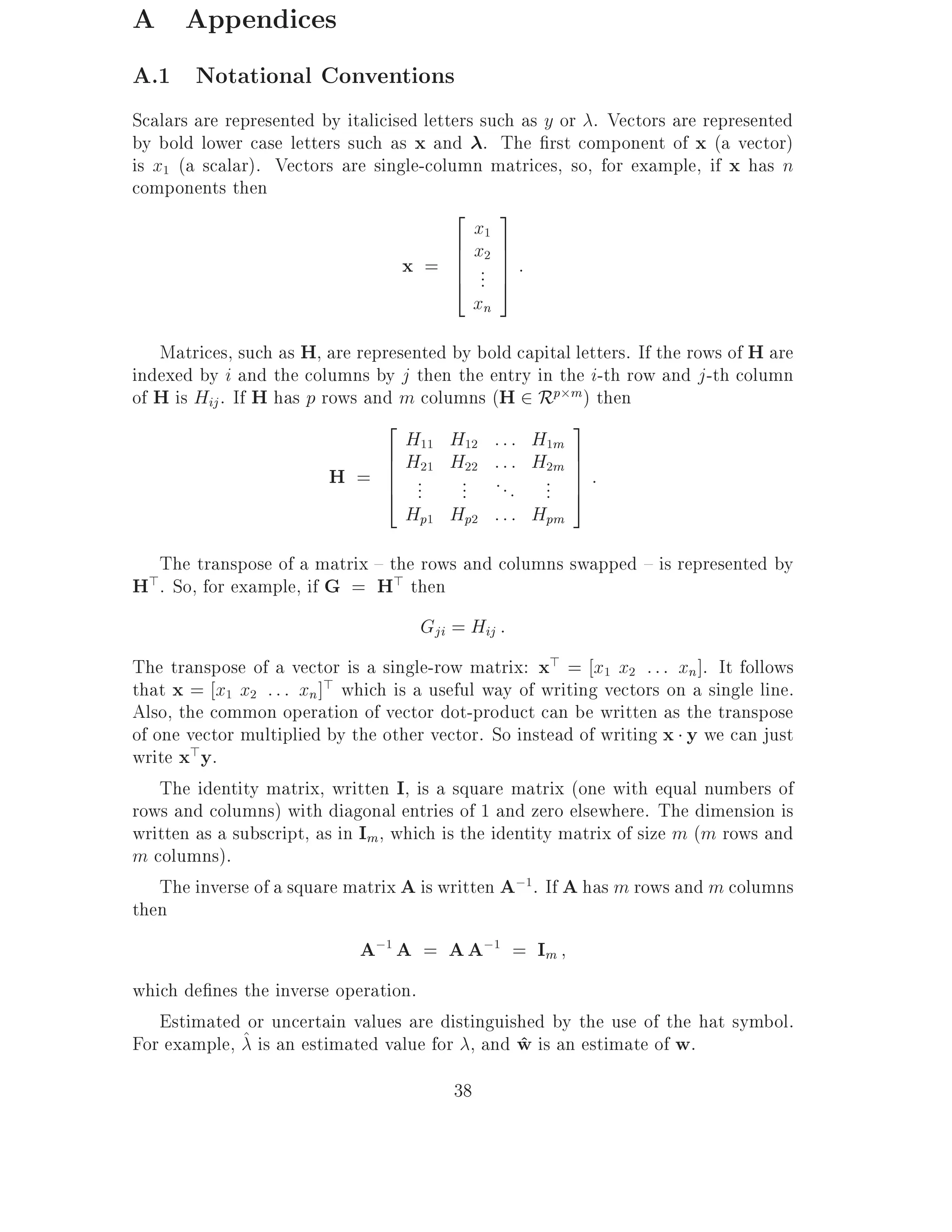 A Appendices
A.1 Notational Conventions
Scalars are represented by italicised letters such as y or . Vectors are represented
by bold lower case letters such as x and . The rst component of x (a vector)
is x1 (a scalar). Vectors are single-column matrices, so, for example, if x has n
components then
                                          2 3
                                             x1
                                          6 x2 7
                                   x = 6 .. 7 :
                                          6 7
                                          4 . 5
                                             xn
   Matrices, such as H, are represented by bold capital letters. If the rows of H are
indexed by i and the columns by j then the entry in the i-th row and j -th column
of H is Hij . If H has p rows and m columns (H 2 Rp m ) then
                                2                      3
                                  H11 H12 : : : H1m
                                6 H H ::: H 7
                          H = 6 ..21 ..22 . . . ..2m 7 :
                                6
                                4 .                    7
                                         .         . 5
                                  Hp1 Hp2 : : : Hpm
   The transpose of a matrix { the rows and columns swapped { is represented by
H>. So, for example, if G = H> then
                                     Gji = Hij :
The transpose of a vector is a single-row matrix: x> = x1 x2 : : : xn]. It follows
that x = x1 x2 : : : xn]> which is a useful way of writing vectors on a single line.
Also, the common operation of vector dot-product can be written as the transpose
of one vector multiplied by the other vector. So instead of writing x y we can just
write x>y.
    The identity matrix, written I, is a square matrix (one with equal numbers of
rows and columns) with diagonal entries of 1 and zero elsewhere. The dimension is
written as a subscript, as in Im, which is the identity matrix of size m (m rows and
m columns).
    The inverse of a square matrix A is written A;1. If A has m rows and m columns
then
                             A;1 A = A A;1 = Im
which de nes the inverse operation.
   Estimated or uncertain values are distinguished by the use of the hat symbol.
For example, ^ is an estimated value for , and w is an estimate of w.
                                               ^
                                         38
 