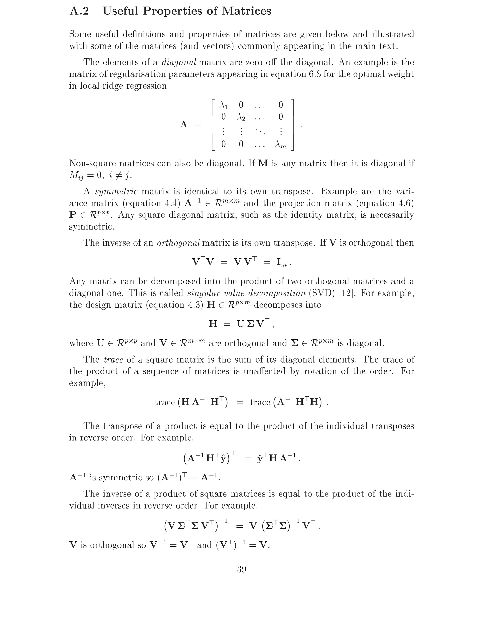 A.2 Useful Properties of Matrices
Some useful de nitions and properties of matrices are given below and illustrated
with some of the matrices (and vectors) commonly appearing in the main text.
    The elements of a diagonal matrix are zero o the diagonal. An example is the
matrix of regularisation parameters appearing in equation 6.8 for the optimal weight
in local ridge regression
                                  2                    3
                                      1   0 ::: 0
                                  6 0 2 ::: 0 7
                               = 6 .. .. . . .. 7 :
                                  6
                                  4 . .          . . 7 5
                                     0 0 ::: m
Non-square matrices can also be diagonal. If M is any matrix then it is diagonal if
Mij = 0 i 6= j .
    A symmetric matrix is identical to its own transpose. Example are the vari-
ance matrix (equation 4.4) A;1 2 Rm m and the projection matrix (equation 4.6)
P 2 Rp p. Any square diagonal matrix, such as the identity matrix, is necessarily
symmetric.
    The inverse of an orthogonal matrix is its own transpose. If V is orthogonal then
                              V>V = V V> = Im :
Any matrix can be decomposed into the product of two orthogonal matrices and a
diagonal one. This is called singular value decomposition (SVD) 12]. For example,
the design matrix (equation 4.3) H 2 Rp m decomposes into
                                  H = U V>
where U 2 Rp p and V 2 Rm m are orthogonal and 2 Rp m is diagonal.
    The trace of a square matrix is the sum of its diagonal elements. The trace of
the product of a sequence of matrices is una ected by rotation of the order. For
example,
                           ;                       ;
                      trace H A;1 H> = trace A;1 H>H :
    The transpose of a product is equal to the product of the individual transposes
in reverse order. For example,
                             ; ;1 > >
                              A H y = y>H A;1 :
                                      ^       ^
A;1 is symmetric so (A;1)> = A;1.
    The inverse of a product of square matrices is equal to the product of the indi-
vidual inverses in reverse order. For example,
                        ; > > ;1               ;
                         V       V       = V > ;1 V > :
V is orthogonal so V;1 = V> and (V>);1 = V.
                                         39
 