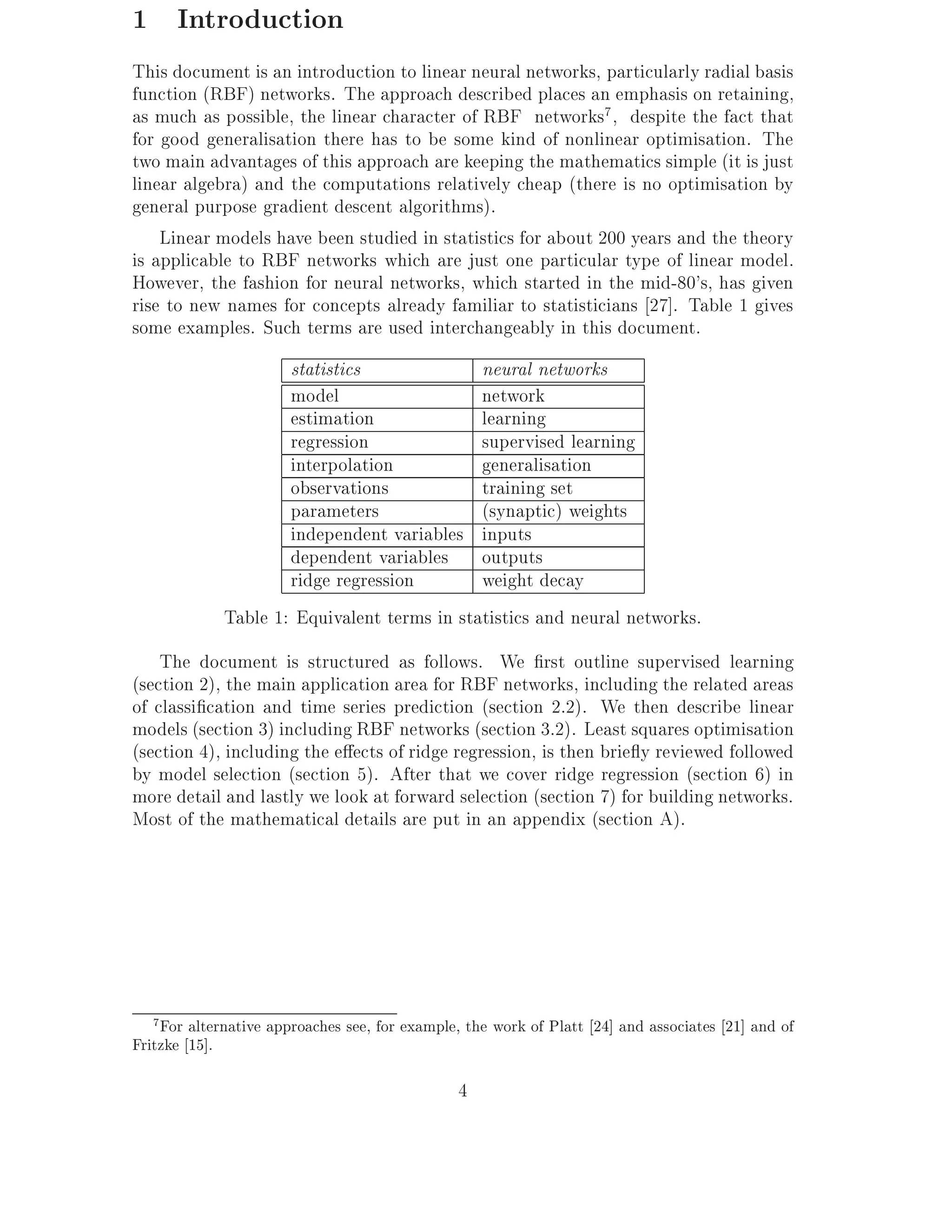 1 Introduction
This document is an introduction to linear neural networks, particularly radial basis
function (RBF) networks. The approach described places an emphasis on retaining,
as much as possible, the linear character of RBF networks7 , despite the fact that
for good generalisation there has to be some kind of nonlinear optimisation. The
two main advantages of this approach are keeping the mathematics simple (it is just
linear algebra) and the computations relatively cheap (there is no optimisation by
general purpose gradient descent algorithms).
    Linear models have been studied in statistics for about 200 years and the theory
is applicable to RBF networks which are just one particular type of linear model.
However, the fashion for neural networks, which started in the mid-80's, has given
rise to new names for concepts already familiar to statisticians 27]. Table 1 gives
some examples. Such terms are used interchangeably in this document.
                     statistics              neural networks
                     model                   network
                     estimation              learning
                     regression              supervised learning
                     interpolation           generalisation
                     observations            training set
                     parameters              (synaptic) weights
                     independent variables inputs
                     dependent variables outputs
                     ridge regression        weight decay
             Table 1: Equivalent terms in statistics and neural networks.
    The document is structured as follows. We rst outline supervised learning
(section 2), the main application area for RBF networks, including the related areas
of classi cation and time series prediction (section 2.2). We then describe linear
models (section 3) including RBF networks (section 3.2). Least squares optimisation
(section 4), including the e ects of ridge regression, is then brie y reviewed followed
by model selection (section 5). After that we cover ridge regression (section 6) in
more detail and lastly we look at forward selection (section 7) for building networks.
Most of the mathematical details are put in an appendix (section A).




   7For alternative approaches see, for example, the work of Platt 24] and associates 21] and of
Fritzke 15].

                                               4
 