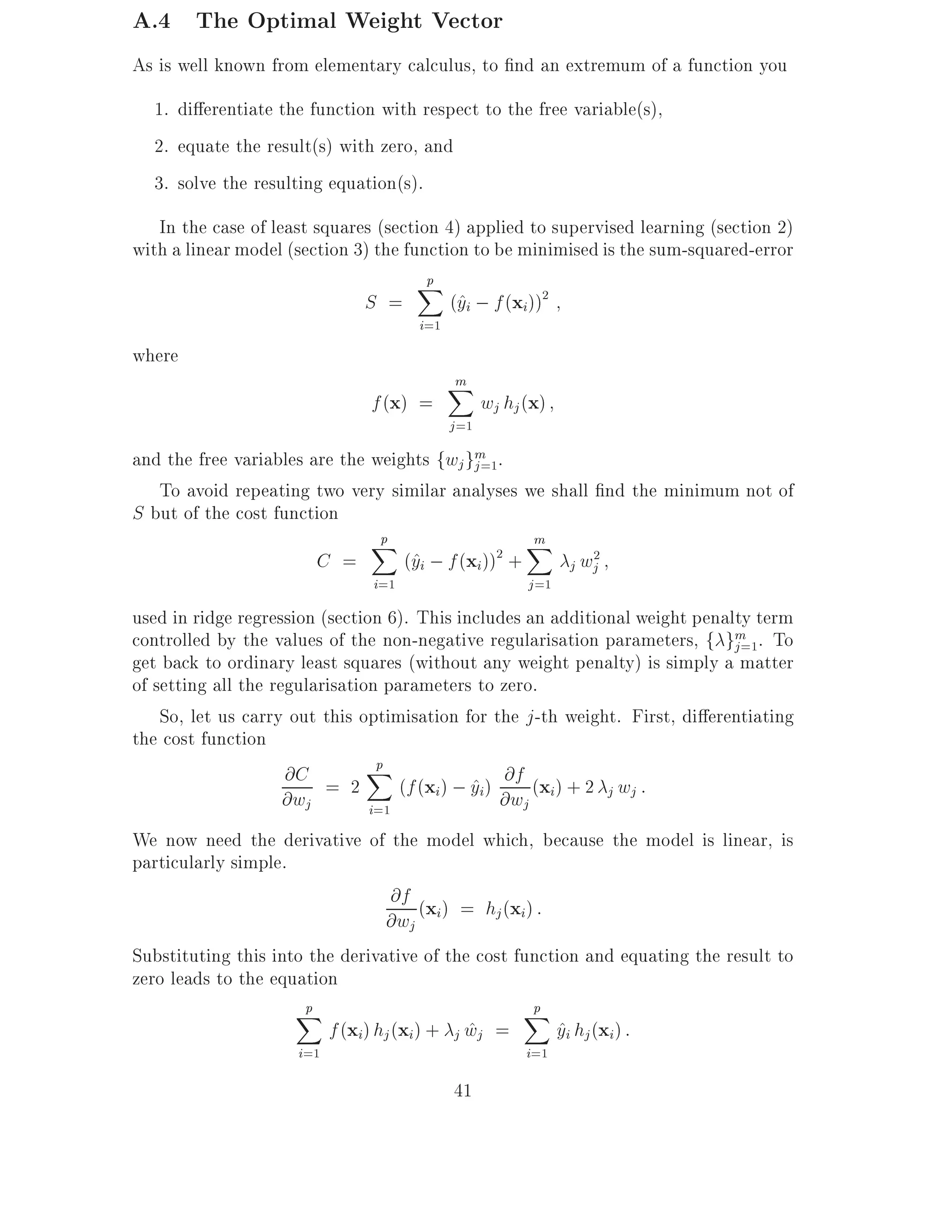 A.4 The Optimal Weight Vector
As is well known from elementary calculus, to nd an extremum of a function you
  1. di erentiate the function with respect to the free variable(s),
  2. equate the result(s) with zero, and
  3. solve the resulting equation(s).
   In the case of least squares (section 4) applied to supervised learning (section 2)
with a linear model (section 3) the function to be minimised is the sum-squared-error
                                      Xp
                              S =         (^i ; f (xi))2
                                           y
                                     i=1
where
                                           m
                                           X
                               f (x) =            wj hj (x)
                                           j =1
and the free variables are the weights fwj gm .
                                             j =1
   To avoid repeating two very similar analyses we shall nd the minimum not of
S but of the cost function
                               Xp                  m
                                                   X
                        C =        (^i ; f (xi)) +
                                    y            2
                                                     j wj
                                                        2

                               i=1                      j =1
used in ridge regression (section 6). This includes an additional weight penalty term
controlled by the values of the non-negative regularisation parameters, f gm . To
                                                                              j =1
get back to ordinary least squares (without any weight penalty) is simply a matter
of setting all the regularisation parameters to zero.
    So, let us carry out this optimisation for the j -th weight. First, di erentiating
the cost function
                                 p
                     @C = 2 X (f (x ) ; y ) @f (x ) + 2 w :
                                             ^i @w i
                                        i                     j j
                     @wj        i=1                j
We now need the derivative of the model which, because the model is linear, is
particularly simple.
                                   @f (x ) = h (x ) :
                                 @wj i         j i

Substituting this into the derivative of the cost function and equating the result to
zero leads to the equation
                     Xp                            Xp
                         f (xi) hj (xi) + j wj =
                                            ^          yi hj (xi ) :
                                                        ^
                     i=1                                i=1

                                           41
 