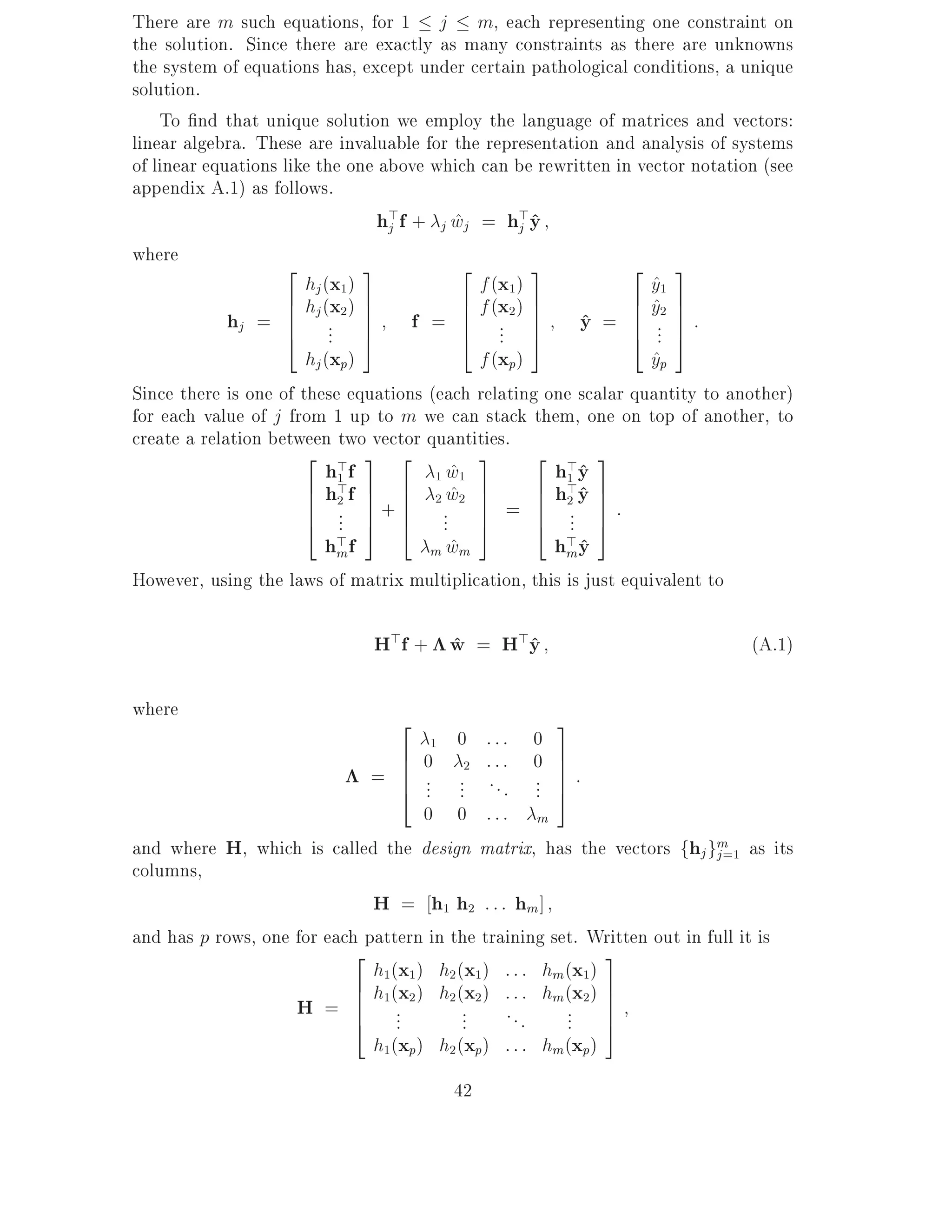 There are m such equations, for 1 j m, each representing one constraint on
the solution. Since there are exactly as many constraints as there are unknowns
the system of equations has, except under certain pathological conditions, a unique
solution.
    To nd that unique solution we employ the language of matrices and vectors:
linear algebra. These are invaluable for the representation and analysis of systems
of linear equations like the one above which can be rewritten in vector notation (see
appendix A.1) as follows.
                                  h>f + j wj = h>y
                                   j       ^        j^
where
                    2           3           2         3         2 3
                       hj (x1 )               f (x1 )              y1
                                                                   ^
                    6 hj (x2 ) 7            6 f (x2 ) 7         6 y2 7
                                                                   ^
             hj = 6 .. 7 f = 6 .. 7 y = 6 .. 7 :
                    6
                    4 . 5       7           6
                                            4 . 5     7    ^ 6 74 . 5
                       hj (xp)                f (xp)               yp
                                                                   ^
Since there is one of these equations (each relating one scalar quantity to another)
for each value of j from 1 up to m we can stack them, one on top of another, to
create a relation between two vector quantities.
                       2 > 3 2                3       2 > 3
                          h1 f          1 w1
                                          ^             hy ^
                       6 h>f 7 6 2 w2 7
                       6 2 7+6            ^           6 h1 y 7
                                                         >^
                       6 . 7 6 . 7 = 6 2. 7 :
                       4 . 5 4 . 7                    6 . 7
                            .            . 5          4 . 5
                          hm>f         m wm
                                          ^             h> y
                                                         m^
However, using the laws of matrix multiplication, this is just equivalent to

                               H>f + w = H>y
                                     ^     ^                                   (A.1)

where
                                2                      3
                                        1 0 ::: 0
                                6    0 2 ::: 0 7
                              = 6
                                6                      7
                                     ... ... . . . ... 7 :
                                4                      5
                                     0 0 ::: m
and where H, which is called the design matrix, has the vectors fhj gm as its
                                                                          j =1
columns,
                              H = h1 h2 : : : hm ]
and has p rows, one for each pattern in the training set. Written out in full it is
                           2                                3
                              h1(x1 ) h2 (x1) : : : hm (x1)
                           6 h (x ) h (x ) : : : h (x ) 7
                    H = 6 1 .. 2 2 .. 2 . . . m .. 2 7
                           6
                           4 .                              7
                                           .            . 5
                              h1(xp) h2 (xp) : : : hm(xp)
                                         42
 