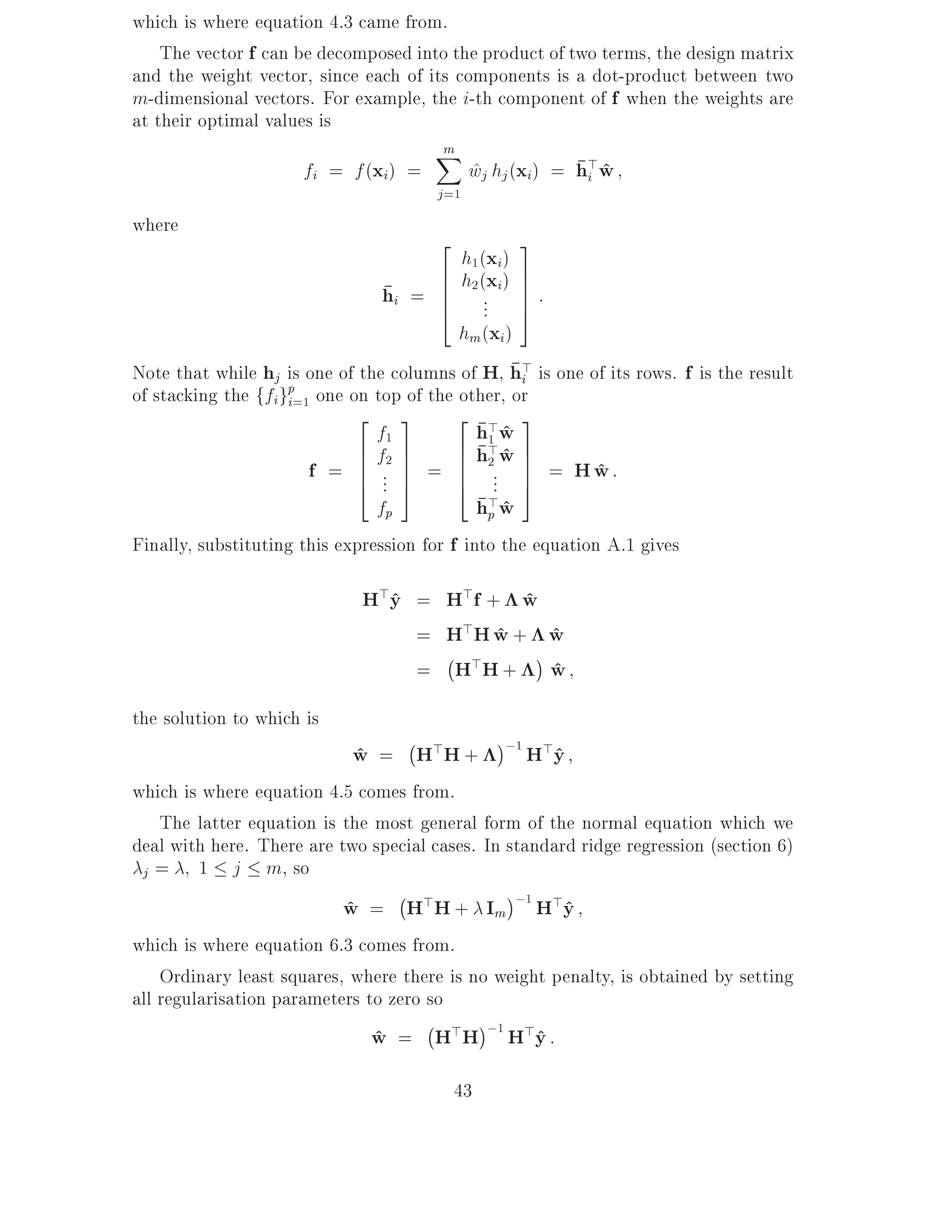which is where equation 4.3 came from.
    The vector f can be decomposed into the product of two terms, the design matrix
and the weight vector, since each of its components is a dot-product between two
m-dimensional vectors. For example, the i-th component of f when the weights are
at their optimal values is
                                      Xm
                      fi = f (xi) =        wj hj (xi) = h>w
                                           ^             i ^
                                       j =1
where
                                     2            3
                                       h1 (xi)
                                     6 h2 (xi )   7
                                hi = 6 ..
                                     6
                                     4 .
                                                  7:
                                                  7
                                                  5
                                       hm (xi)
Note that while hj is one of the columns of H, h> is one of its rows. f is the result
                                                   i
of stacking the ffigp=1 one on top of the other, or
                    i
                             2 3           2 > 3
                                f1            hw ^
                             6 f2 7        6 h1 w 7
                                               >^
                       f = 6 .. 7 = 6 2.. 7 = H w :
                             6 7
                             4 . 5         6
                                           4 . 7   5
                                                             ^
                                fp            h>w
                                               p^
Finally, substituting this expression for f into the equation A.1 gives

                             H>y = H>f + w
                               ^          ^
                                 = H>H w + w
                                        ^   ^
                                   ;
                                 = H>H + w  ^
the solution to which is
                                   ;           ;1 >
                            w = H>H +
                            ^                    Hy ^
which is where equation 4.5 comes from.
    The latter equation is the most general form of the normal equation which we
deal with here. There are two special cases. In standard ridge regression (section 6)
 j=      1 j m, so
                                  ;
                           w = H>H + Im ;1 H>y
                           ^                           ^
which is where equation 6.3 comes from.
    Ordinary least squares, where there is no weight penalty, is obtained by setting
all regularisation parameters to zero so
                                      ;
                               w = H>H ;1 H>y :
                               ^                    ^
                                         43
 
