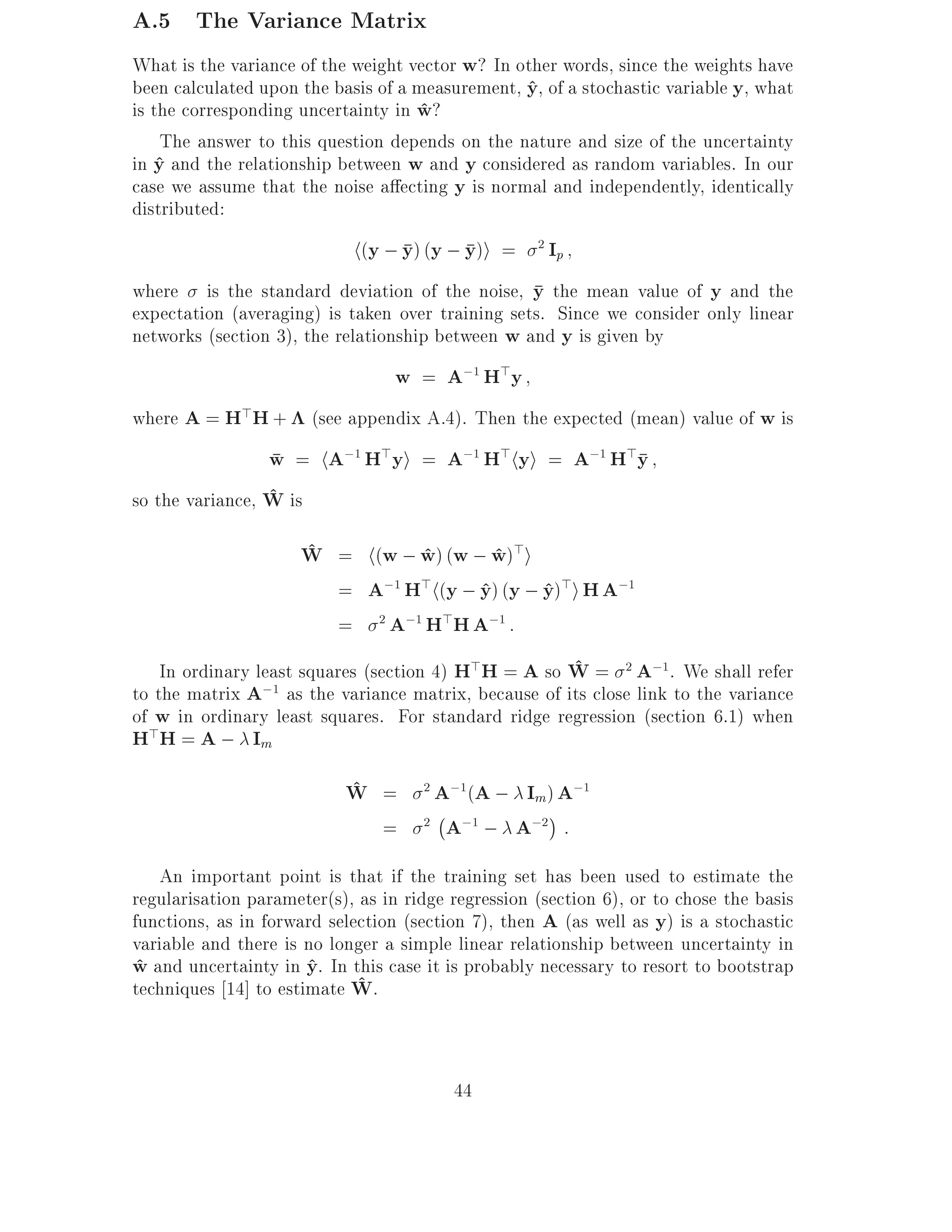 A.5 The Variance Matrix
What is the variance of the weight vector w? In other words, since the weights have
been calculated upon the basis of a measurement, y, of a stochastic variable y, what
                                                 ^
is the corresponding uncertainty in w?
                                    ^
     The answer to this question depends on the nature and size of the uncertainty
in y and the relationship between w and y considered as random variables. In our
    ^
case we assume that the noise a ecting y is normal and independently, identically
distributed:
                            h(y ; y) (y ; y)i =     2
                                                        Ip
where is the standard deviation of the noise, y the mean value of y and the
expectation (averaging) is taken over training sets. Since we consider only linear
networks (section 3), the relationship between w and y is given by
                                  w = A;1 H>y
where A = H>H + (see appendix A.4). Then the expected (mean) value of w is
                 w = hA;1 H>yi = A;1 H>hyi = A;1 H>y
                 ^
so the variance, W is
                       ^
                      W = h(w ; w) (w ; w)>i
                                      ^       ^
                           = A;1 H>h(y ; y) (y ; y)>i H A;1
                                            ^       ^
                           = 2 A;1 H>H A;1 :
                                                        ^
    In ordinary least squares (section 4) H>H = A so W = 2 A;1. We shall refer
to the matrix A  ;1 as the variance matrix, because of its close link to the variance
of w in ordinary least squares. For standard ridge regression (section 6.1) when
H>H = A ; Im
                           ^
                           W =     A;1(A ; Im) A;1
                                     2

                                   ;
                                = 2 A;1 ; A;2 :
   An important point is that if the training set has been used to estimate the
regularisation parameter(s), as in ridge regression (section 6), or to chose the basis
functions, as in forward selection (section 7), then A (as well as y) is a stochastic
variable and there is no longer a simple linear relationship between uncertainty in
w and uncertainty in y. In this case it is probably necessary to resort to bootstrap
^                     ^
techniques 14] to estimate W.^


                                         44
 